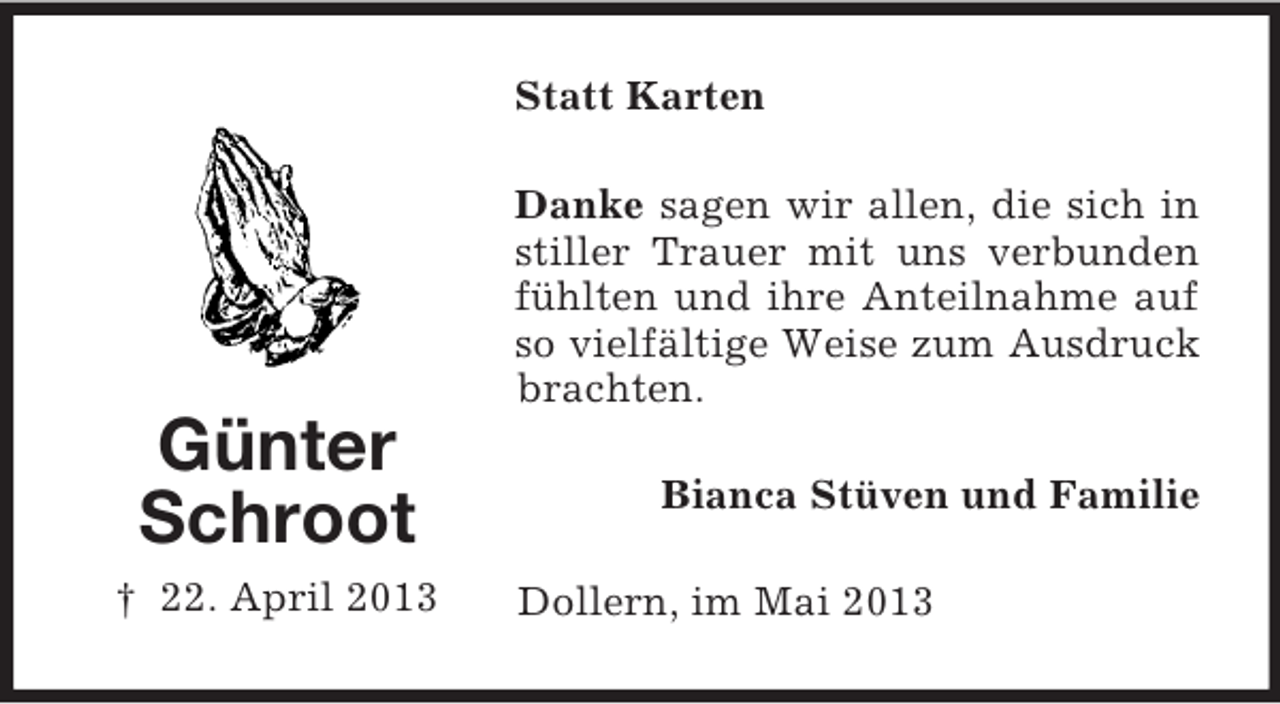 <p>Statt Karten<br />Danke sagen wir allen, die sich in<br />stiller Trauer mit uns verbunden<br />fühlten und ihre Anteilnahme auf<br />so vielfältige Weise zum Ausdruck<br />brachten.</p><p>Günter<br />Schroot<br />† 22. April 2013</p><p>Bianca Stüven und Familie<br />Dollern, im Mai 2013</p>