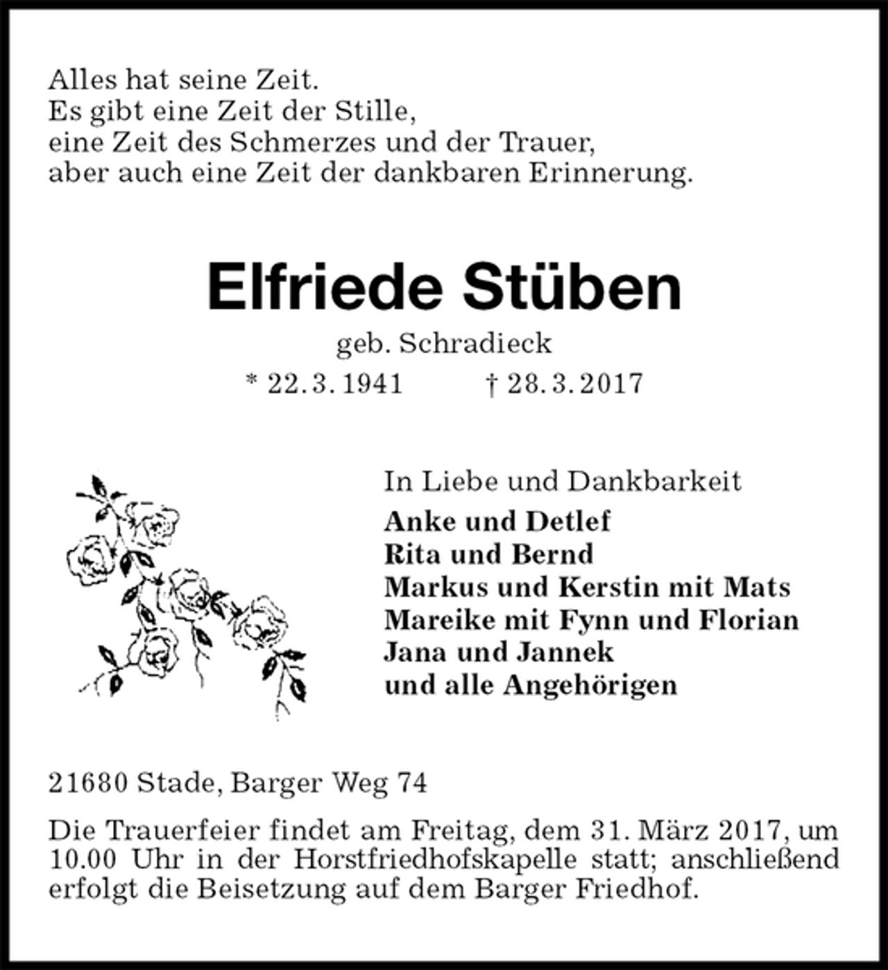 <p>Alles hat seine Zeit.<br />Es gibt eine Zeit der Stille,<br />eine Zeit des Schmerzes und der Trauer,<br />aber auch eine Zeit der dankbaren Erinnerung.<br />Elfriede Stüben<br />geb. Schradieck<br />* 22. 3. 1941 † 28. 3. 2017<br />In Liebe und Dankbarkeit<br />Anke und Detlef<br />Rita und Bernd<br />Markus und Kerstin mit Mats<br />Mareike mit Fynn und Florian<br />Jana und Jannek<br />und alle Angehörigen<br />21680 Stade, Barger Weg 74<br />Die Trauerfeier findet am Freitag, dem 31. März 2017, um 10.00 Uhr in der Horstfriedhofskapelle statt; anschließend<br />erfolgt die Beisetzung auf dem Barger Friedhof.</p>