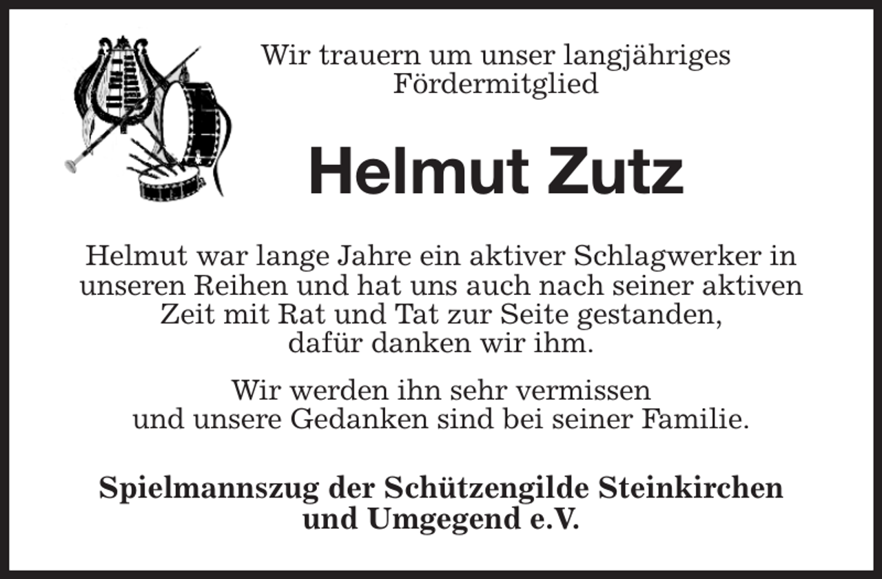 <p>Wir trauern um unser langjähriges<br />Fördermitglied<br />Helmut Zutz<br />Helmut war lange Jahre ein aktiver Schlagwerker in<br />unseren Reihen und hat uns auch nach seiner aktiven Zeit mit Rat und Tat zur Seite gestanden,<br />dafür danken wir ihm.<br />Wir werden ihn sehr vermissen<br />und unsere Gedanken sind bei seiner Familie.<br />Spielmannszug der Schützengilde Steinkirchen<br />und Umgegend e.V.</p>