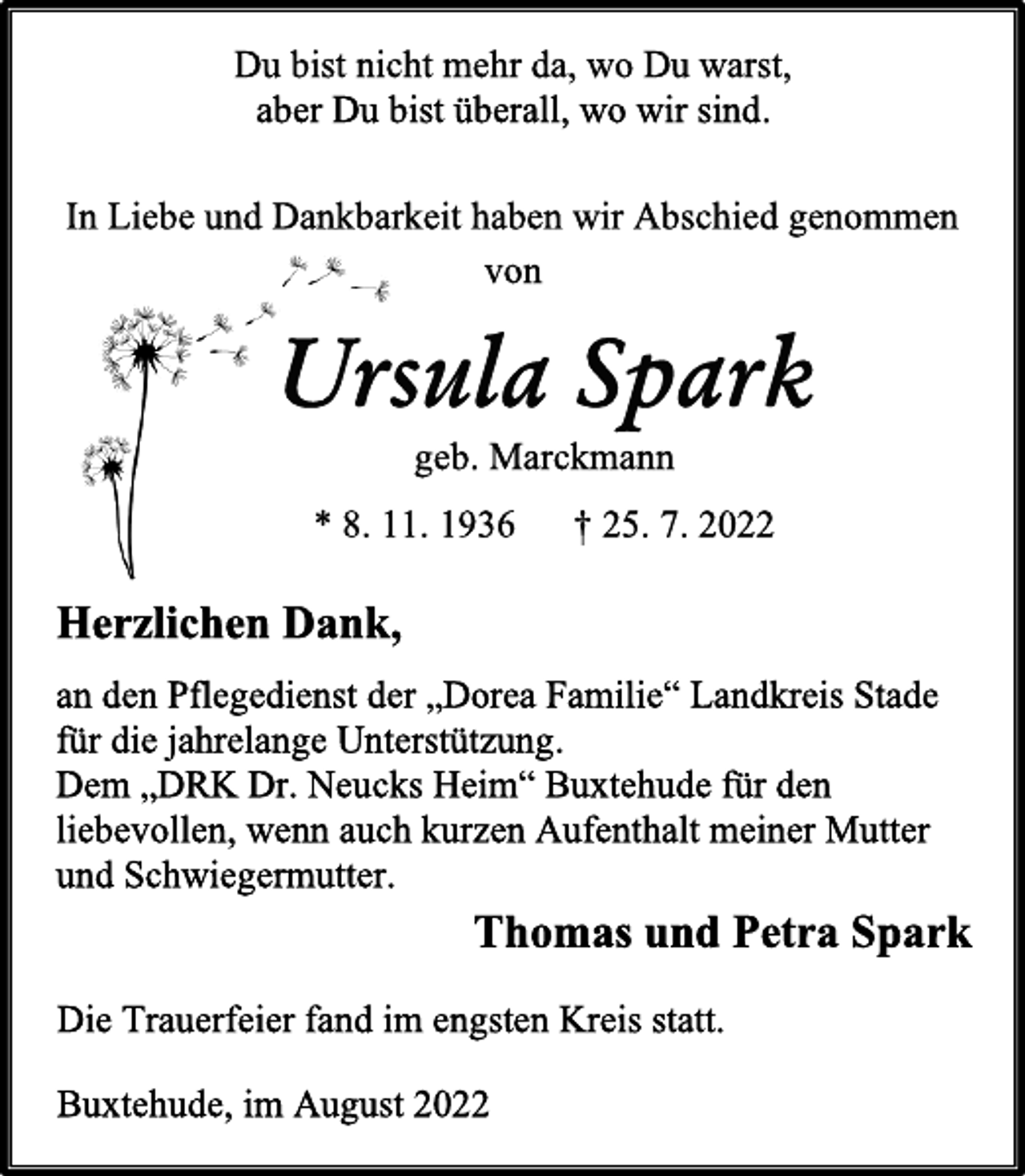 <p>Du bist nicht mehr da, wo Du warst,<br />aber Du bist überall, wo wir sind.<br />In Liebe und Dankbarkeit haben wir Abschied genommen<br />von<br />Ursula Spark<br />geb. Marckmann<br />* 8. 11. 1936 † 25. 7. 2022<br />Herzlichen Dank,<br />an den Pflegedienst der „Dorea Familie“ Landkreis Stade<br />für die jahrelange Unterstützung.<br />Dem „DRK Dr. Neucks Heim“ Buxtehude für den<br />liebevollen, wenn auch kurzen Aufenthalt meiner Mutter<br />und Schwiegermutter.<br />Thomas und Petra Spark<br />Die Trauerfeier fand im engsten Kreis statt.<br />Buxtehude, im August 2022</p>