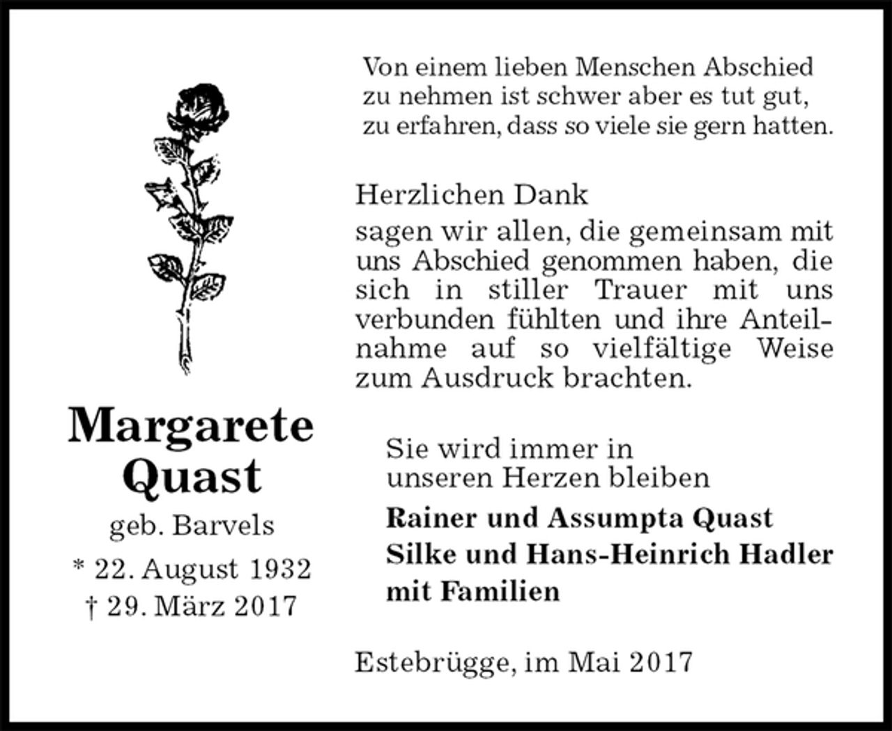 <p>Von einem lieben Menschen Abschied<br />zu nehmen ist schwer aber es tut gut, zu erfahren, dass so viele sie gern hatten.<br />Herzlichen Dank<br />sagen wir allen, die gemeinsam mit uns Abschied genommen haben, die sich in stiller Trauer mit uns<br />verbunden fühlten und ihre Anteilnahme auf so vielfältige Weise zum Ausdruck brachten.<br />Sie wird immer in<br />unseren Herzen bleiben<br />Rainer und Assumpta Quast<br />Silke und Hans-Heinrich Hadler<br />mit Familien<br />Estebrügge, im Mai 2017<br />Margarete<br />Quast<br />geb. Barvels<br />* 22. August 1932<br />† 29. März 2017</p>
