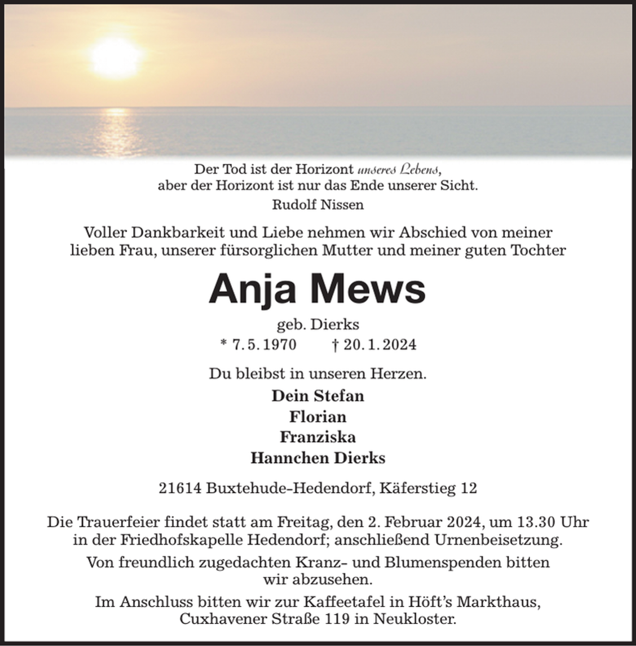<p>Der Tod ist der Horizont unseres Lebens,<br />aber der Horizont ist nur das Ende unserer Sicht.<br />Rudolf Nissen<br />Voller Dankbarkeit und Liebe nehmen wir Abschied von meiner<br />lieben Frau, unserer fürsorglichen Mutter und meiner guten Tochter<br />Anja Mews<br />geb. Dierks<br />* 7. 5. 1970 † 20. 1. 2024<br />Du bleibst in unseren Herzen.<br />Dein Stefan<br />Florian<br />Franziska<br />Hannchen Dierks<br />21614 Buxtehude-Hedendorf, Käferstieg 12</p><p>Die Trauerfeier findet statt am Freitag, den 2. Februar 2024, um 13.30 Uhr in der Friedhofskapelle Hedendorf; anschließend Urnenbeisetzung.<br />Von freundlich zugedachten Kranz- und Blumenspenden bitten<br />wir abzusehen.<br />Im Anschluss bitten wir zur Kaffeetafel in Höft's Markthaus,<br />Cuxhavener Straße 119 in Neukloster.</p>