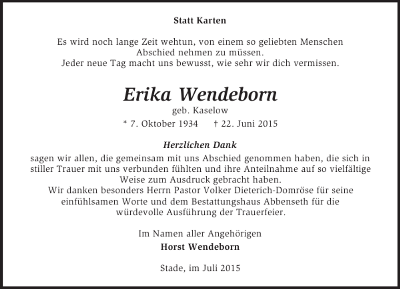 <p>Statt Karten<br />Es wird noch lange Zeit wehtun, von einem so geliebten Menschen<br />Abschied nehmen zu müssen.<br />Jeder neue Tag macht uns bewusst, wie sehr wir dich vermissen.<br />Erika Wendeborn<br />geb. Kaselow<br />* 7. Oktober 1934 † 22. Juni 2015<br />Herzlichen Dank<br />sagen wir allen, die gemeinsam mit uns Abschied genommen haben, die sich in<br />stiller Trauer mit uns verbunden fühlten und ihre Anteilnahme auf so vielfältige<br />Weise zum Ausdruck gebracht haben.<br />Wir danken besonders Herrn Pastor Volker Dieterich-Domröse für seine<br />einfühlsamen Worte und dem Bestattungshaus Abbenseth für die<br />würdevolle Ausführung der Trauerfeier.<br />Im Namen aller Angehörigen<br />Horst Wendeborn<br />Stade, im Juli 2015</p>