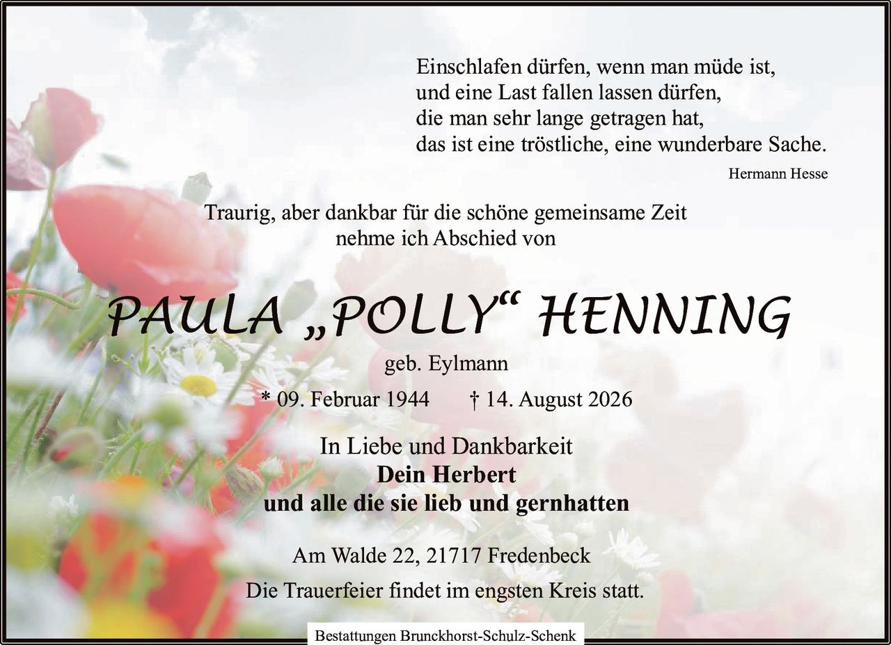 <p><i>Einschlafen dürfen, wenn man müde ist,<br>und eine Last fallen lassen dürfen,<br>die man sehr lange getragen hat,<br>das ist eine tröstliche, eine wunderbare Sache.<br>Hermann Hesse</i></p><p>Traurig, aber dankbar für die schöne gemeinsame Zeit nehme ich Abschied von</p><p><strong>PAULA „POLLY" HENNING</strong><br>geb. Eylmann<br>* 09. Februar 1944 † 14. August 2026</p><p>In Liebe und Dankbarkeit<br><strong>Dein Herbert</strong><br>und alle die sie lieb und gernhatten</p><p>Am Walde 22, 21717 Fredenbeck</p><p>Die Trauerfeier findet im engsten Kreis statt.</p><p>Bestattungen Brunckhorst-Schulz-Schenk</p>