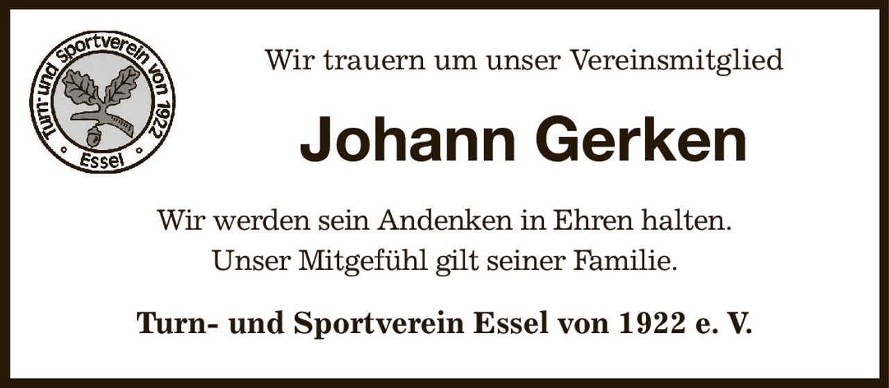 Wir trauern um unser Vereinsmitglied
Johann Gerken
Wir werden sein Andenken in Ehren halten.
Unser Mitgefühl gilt seiner Familie.
Turn- und Sportverein Essel von 1922 e. V.