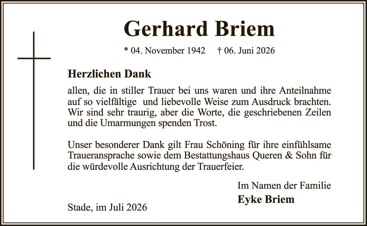 <p><strong>Gerhard Briem</strong></p><p>* 04. November 1942   † 06. Juni 2026</p><p><strong>Herzlichen Dank</strong></p><p>allen, die in stiller Trauer bei uns waren und ihre Anteilnahme auf so vielfältige und liebevolle Weise zum Ausdruck brachten. Wir sind sehr traurig, aber die Worte, die geschriebenen Zeilen und die Umarmungen spenden Trost.</p><p>Unser besonderer Dank gilt Frau Schöning für ihre einfühlsame Traueransprache sowie dem Bestattungshaus Queren & Sohn für die würdevolle Ausrichtung der Trauerfeier.</p><p>Im Namen der Familie</p><p><strong>Eyke Briem</strong></p><p>Stade, im Juli 2026</p>