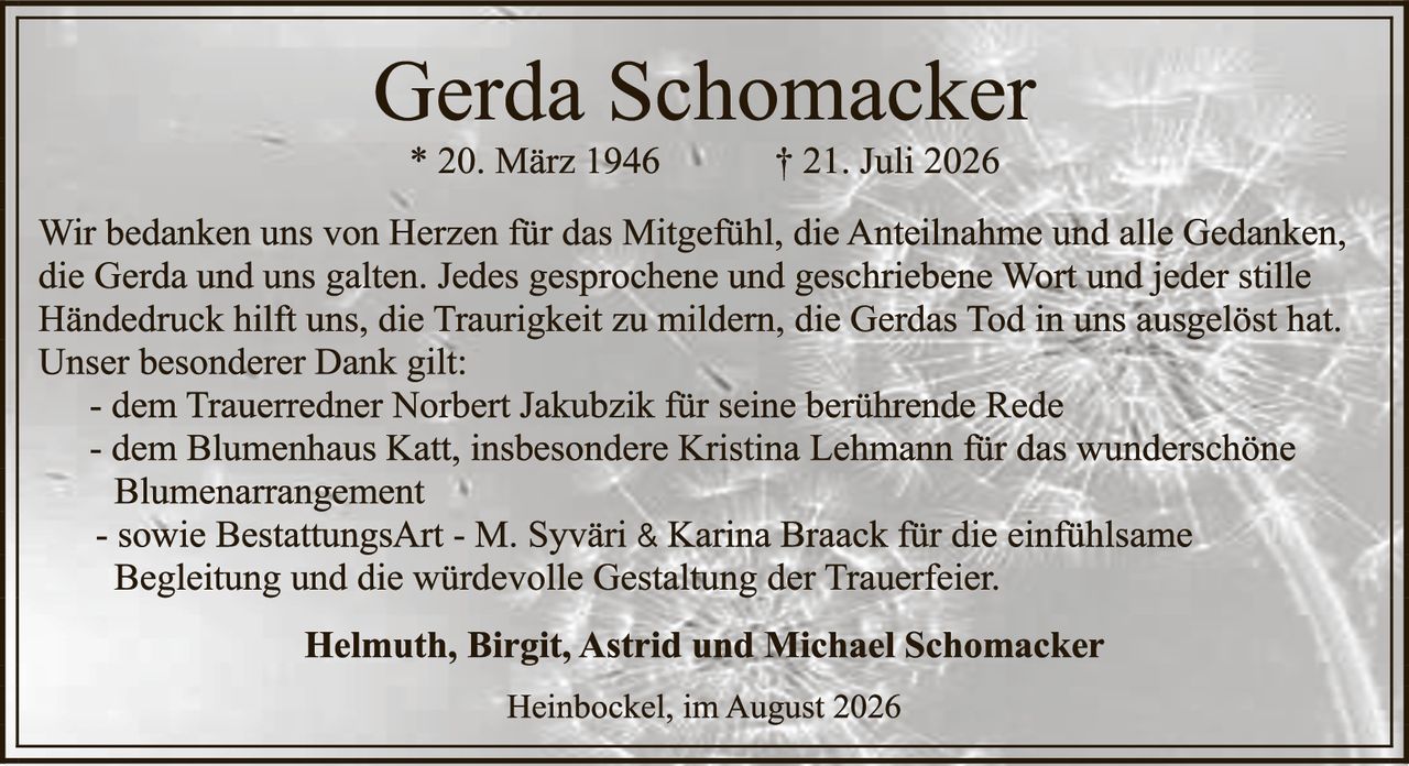 <p>* 20. März 1946    † 21. Juli 2026</p>

<p>Wir bedanken uns von Herzen für das Mitgefühl, die Anteilnahme und alle Gedanken, die Gerda und uns galten. Jedes gesprochene und geschriebene Wort und jeder stille Händedruck hilft uns, die Traurigkeit zu mildern, die Gerdas Tod in uns ausgelöst hat. Unser besonderer Dank gilt:</p>

<p>- dem Trauerredner Norbert Jakubzik für seine berührende Rede<br>
- dem Blumenhaus Katt, insbesondere Kristina Lehmann für das wunderschöne Blumenarrangement<br>
- sowie BestattungsArt - M. Syvári & Karina Braack für die einfühlsame Begleitung und die würdevolle Gestaltung der Trauerfeier.</p>

<p><strong>Helmuth, Birgit, Astrid und Michael Schomacker</strong></p>

<p>Heinbockel, im August 2026</p>