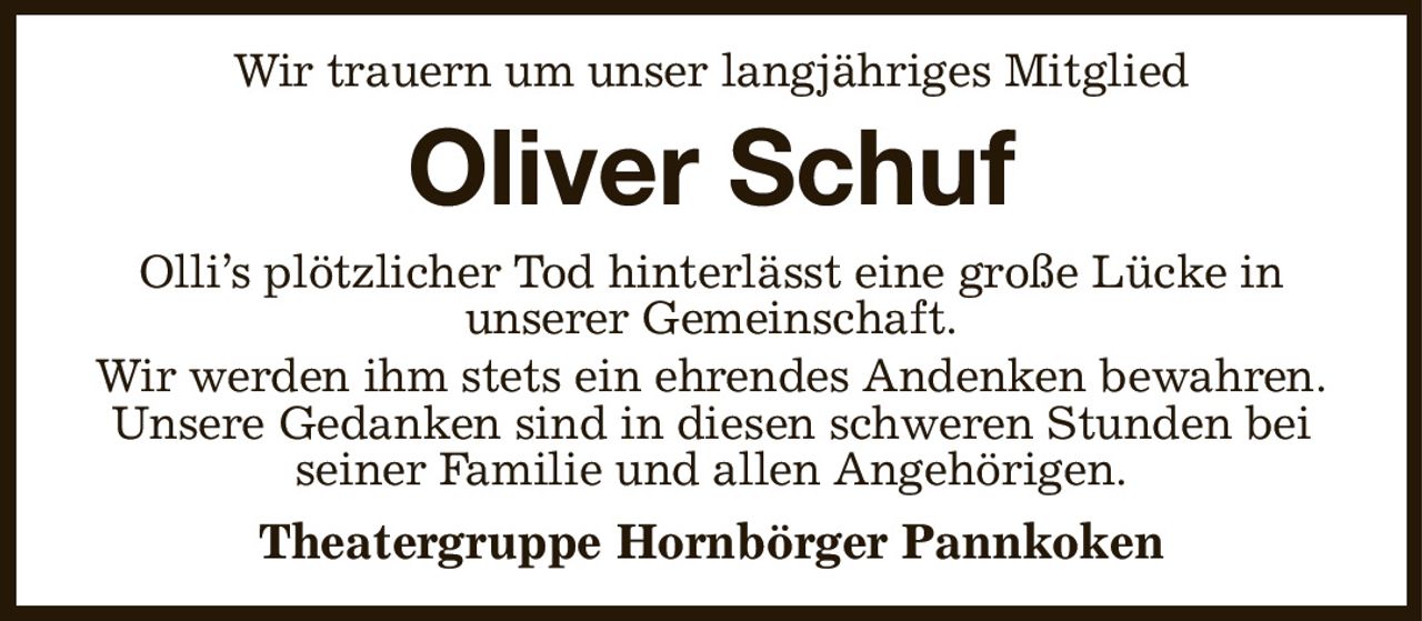 Wir trauern um unser langjähriges Mitglied
Oliver Schuf
Olli’s plötzlicher Tod hinterlässt eine große Lücke in
unserer Gemeinschaft.
Wir werden ihm stets ein ehrendes Andenken bewahren.
Unsere Gedanken sind in diesen schweren Stunden bei seiner Familie und allen Angehörigen.
Theatergruppe Hornbörger Pannkoken