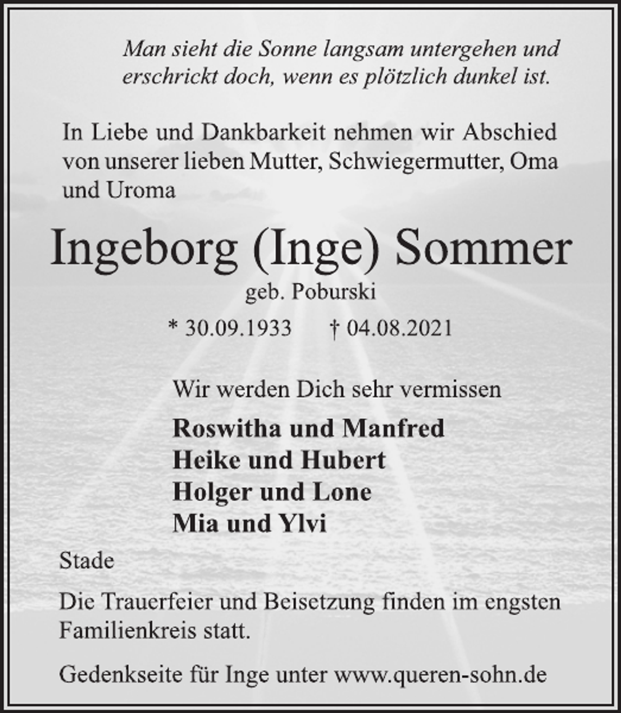 <p>Man sieht die Sonne langsam untergehen und<br />erschrickt doch, wenn es plötzlich dunkel ist.<br />In Liebe und Dankbarkeit nehmen wir Abschied<br />von unserer lieben Mutter, Schwiegermutter, Oma<br />und Uroma<br />Ingeborg (Inge) Sommer<br />geb. Poburski<br />* 30.09.1933 † 04.08.2021<br />Wir werden Dich sehr vermissen<br />Roswitha und Manfred<br />Heike und Hubert<br />Holger und Lone<br />Mia und Ylvi<br />Stade<br />Die Trauerfeier und Beisetzung finden im engsten<br />Familienkreis statt.<br />Gedenkseite für Inge unter www.queren-sohn.de</p>