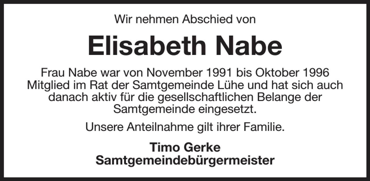 <p>Wir nehmen Abschied von<br />Elisabeth Nabe<br />Frau Nabe war von November 1991 bis Oktober 1996<br />Mitglied im Rat der Samtgemeinde Lühe und hat sich auch<br />danach aktiv für die gesellschaftlichen Belange der<br />Samtgemeinde eingesetzt.<br />Unsere Anteilnahme gilt ihrer Familie.<br />Timo Gerke<br />Samtgemeindebürgermeister</p>