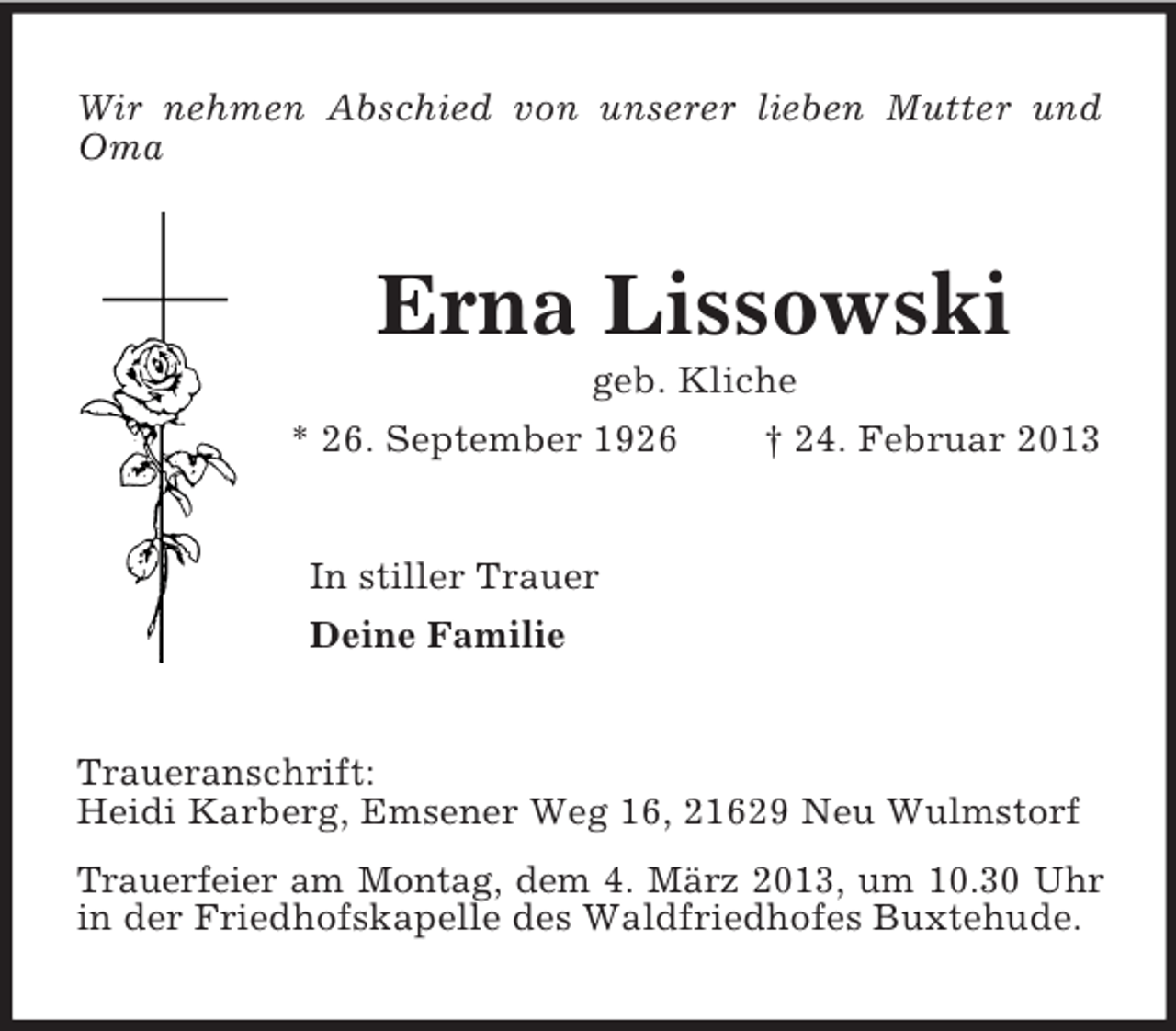 <p>Wir nehmen Abschied von unserer lieben Mutter und Oma<br />Erna Lissowski<br />geb. Kliche<br />* 26. September 1926 † 24. Februar 2013<br />In stiller Trauer<br />Deine Familie<br />Traueranschrift:<br />Heidi Karberg, Emsener Weg 16, 21629 Neu Wulmstorf<br />Trauerfeier am Montag, dem 4. März 2013, um 10.30 Uhr<br />in der Friedhofskapelle des Waldfriedhofes Buxtehude.</p>