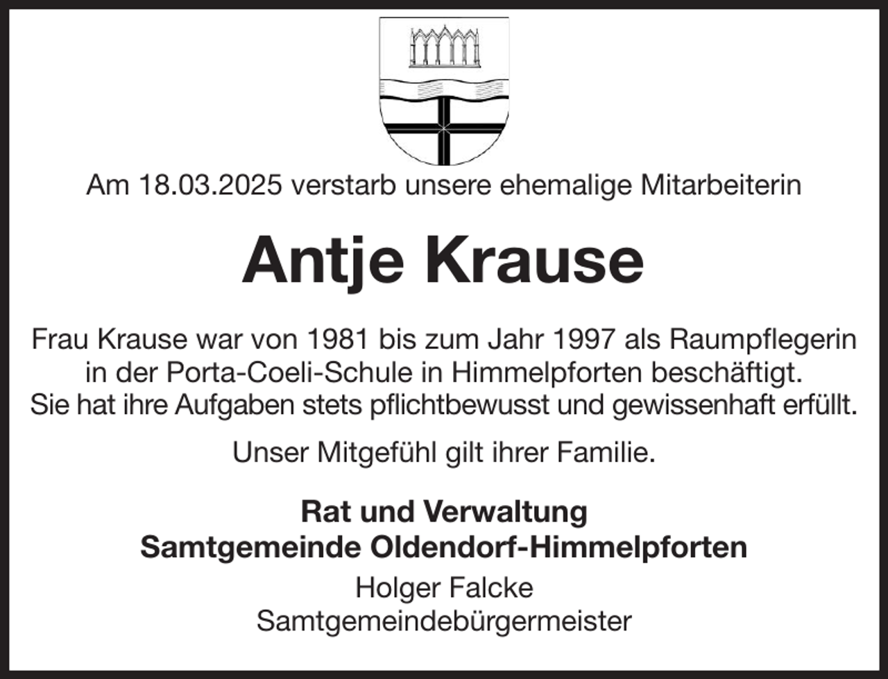 <p>Am 18.03.2025 verstarb unsere ehemalige Mitarbeiterin<br />Antje Krause<br />Frau Krause war von 1981 bis zum Jahr 1997 als Raumpflegerin<br />in der Porta-Coeli-Schule in Himmelpforten beschäftigt.<br />Sie hat ihre Aufgaben stets pflichtbewusst und gewissenhaft erfüllt.<br />Unser Mitgefühl gilt ihrer Familie.<br />Rat und Verwaltung<br />Samtgemeinde Oldendorf-Himmelpforten<br />Holger Falcke<br />Samtgemeindebürgermeister</p>