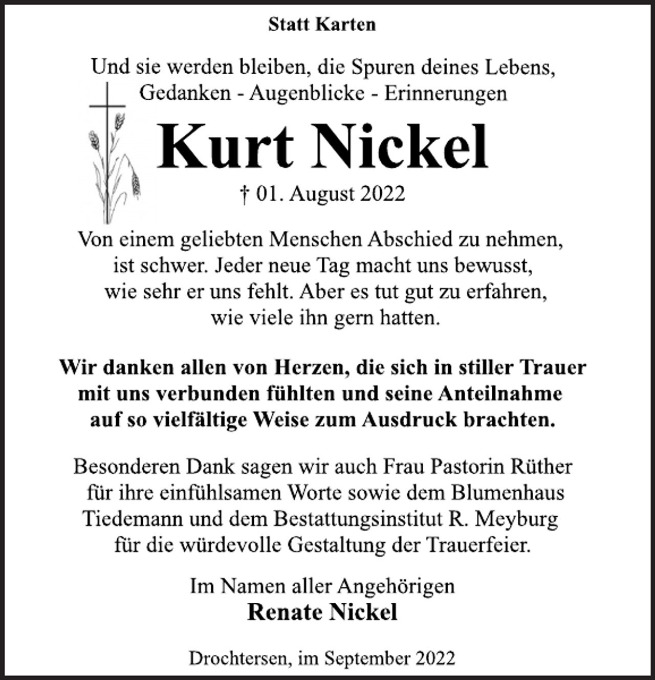 <p>Statt Karten<br />Und sie werden bleiben, die Spuren deines Lebens,<br />Gedanken - Augenblicke - Erinnerungen<br />Kurt Nickel<br />† 01. August 2022<br />Von einem geliebten Menschen Abschied zu nehmen,<br />ist schwer. Jeder neue Tag macht uns bewusst,<br />wie sehr er uns fehlt. Aber es tut gut zu erfahren,<br />wie viele ihn gern hatten.<br />Wir danken allen von Herzen, die sich in stiller Trauer<br />mit uns verbunden fühlten und seine Anteilnahme<br />auf so vielfältige Weise zum Ausdruck brachten.<br />Besonderen Dank sagen wir auch Frau Pastorin Rüther<br />für ihre einfühlsamen Worte sowie dem Blumenhaus<br />Tiedemann und dem Bestattungsinstitut R. Meyburg<br />für die würdevolle Gestaltung der Trauerfeier.<br />Im Namen aller Angehörigen<br />Renate Nickel<br />Drochtersen, im September 2022</p>