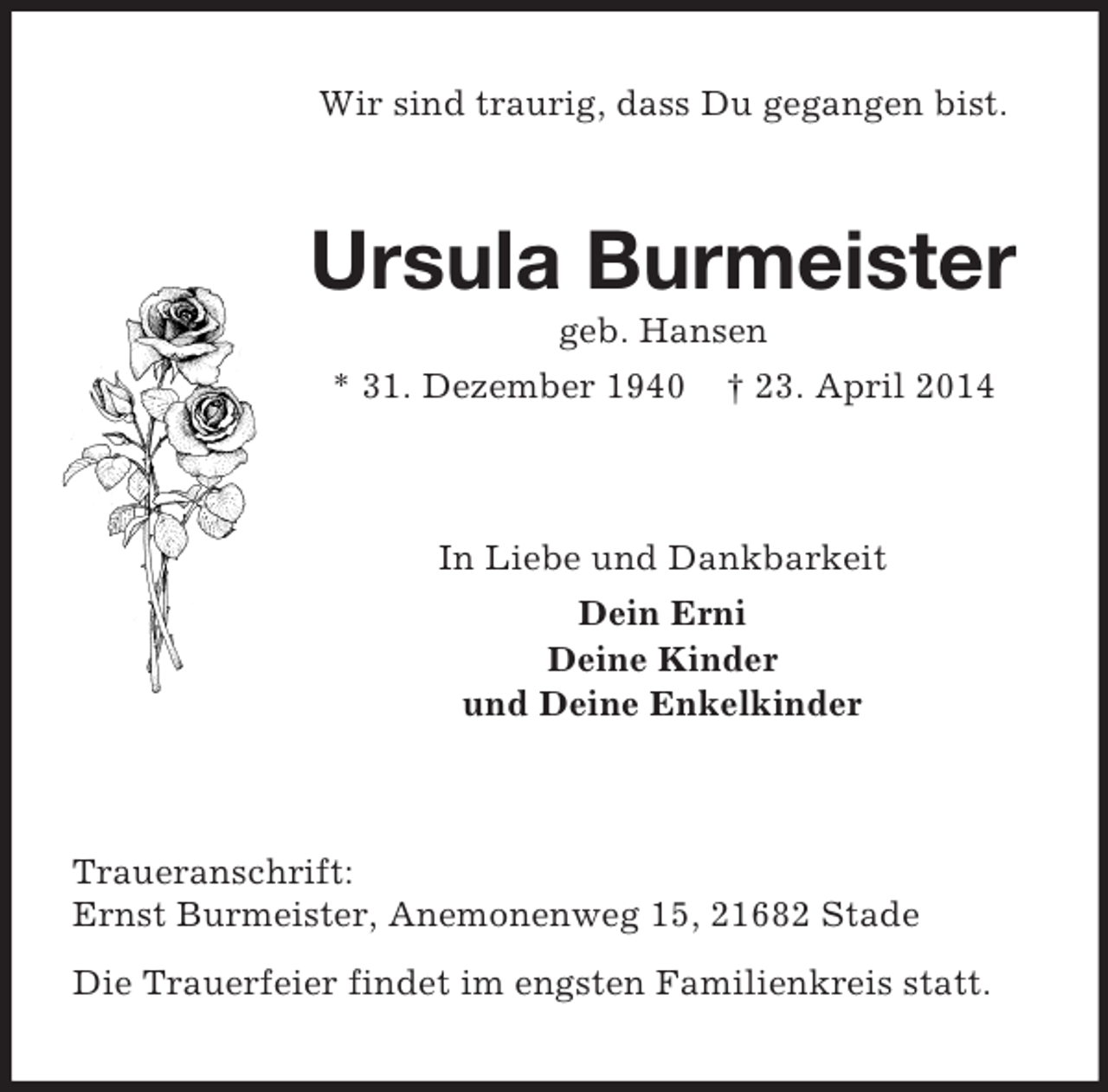 <p>Wir sind traurig, dass Du gegangen bist.<br />Ursula Burmeister<br />geb. Hansen<br />* 31. Dezember 1940 † 23. April 2014<br />In Liebe und Dankbarkeit<br />Dein Erni<br />Deine Kinder<br />und Deine Enkelkinder<br />Traueranschrift:<br />Ernst Burmeister, Anemonenweg 15, 21682 Stade<br />Die Trauerfeier findet im engsten Familienkreis statt.</p>