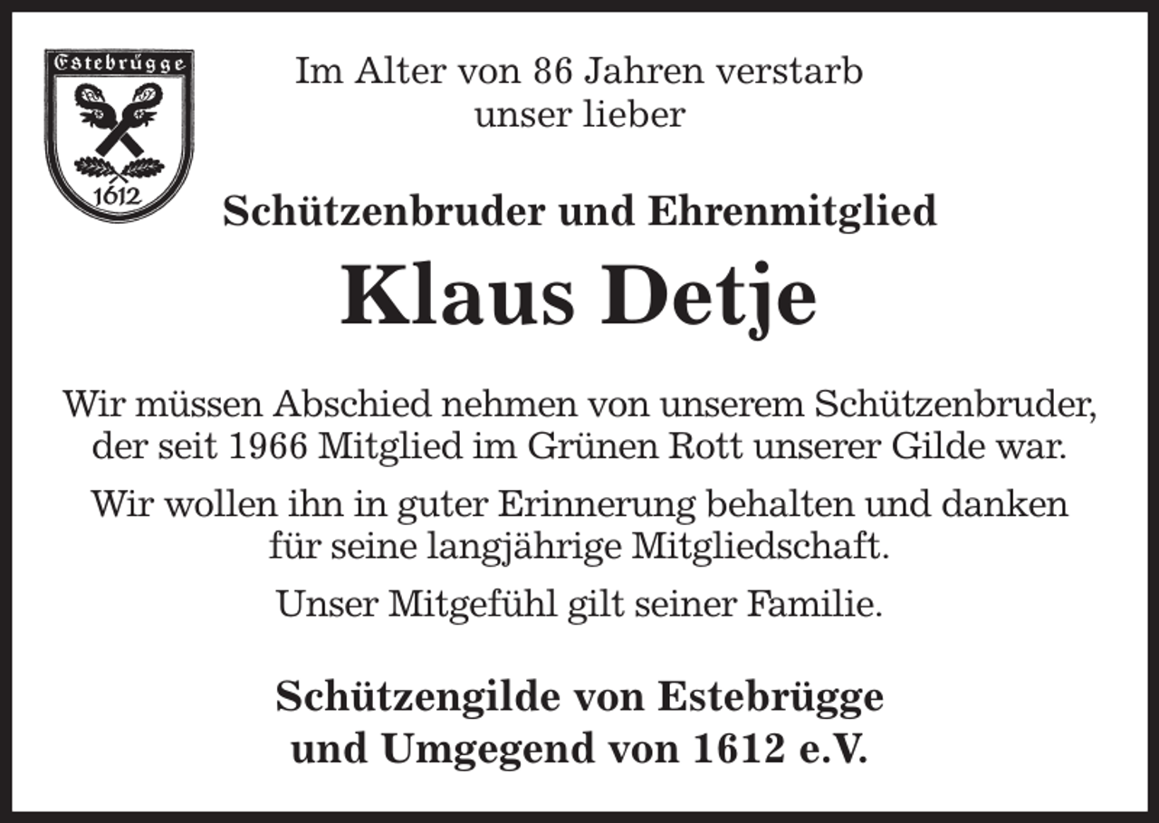 <p>Im Alter von 86 Jahren verstarb<br />unser lieber<br />Schützenbruder und Ehrenmitglied<br />Klaus Detje<br />Wir müssen Abschied nehmen von unserem Schützenbruder,<br />der seit 1966 Mitglied im Grünen Rott unserer Gilde war.<br />Wir wollen ihn in guter Erinnerung behalten und danken<br />für seine langjährige Mitgliedschaft.<br />Unser Mitgefühl gilt seiner Familie.<br />Schützengilde von Estebrügge<br />und Umgegend von 1612 e.V.</p>