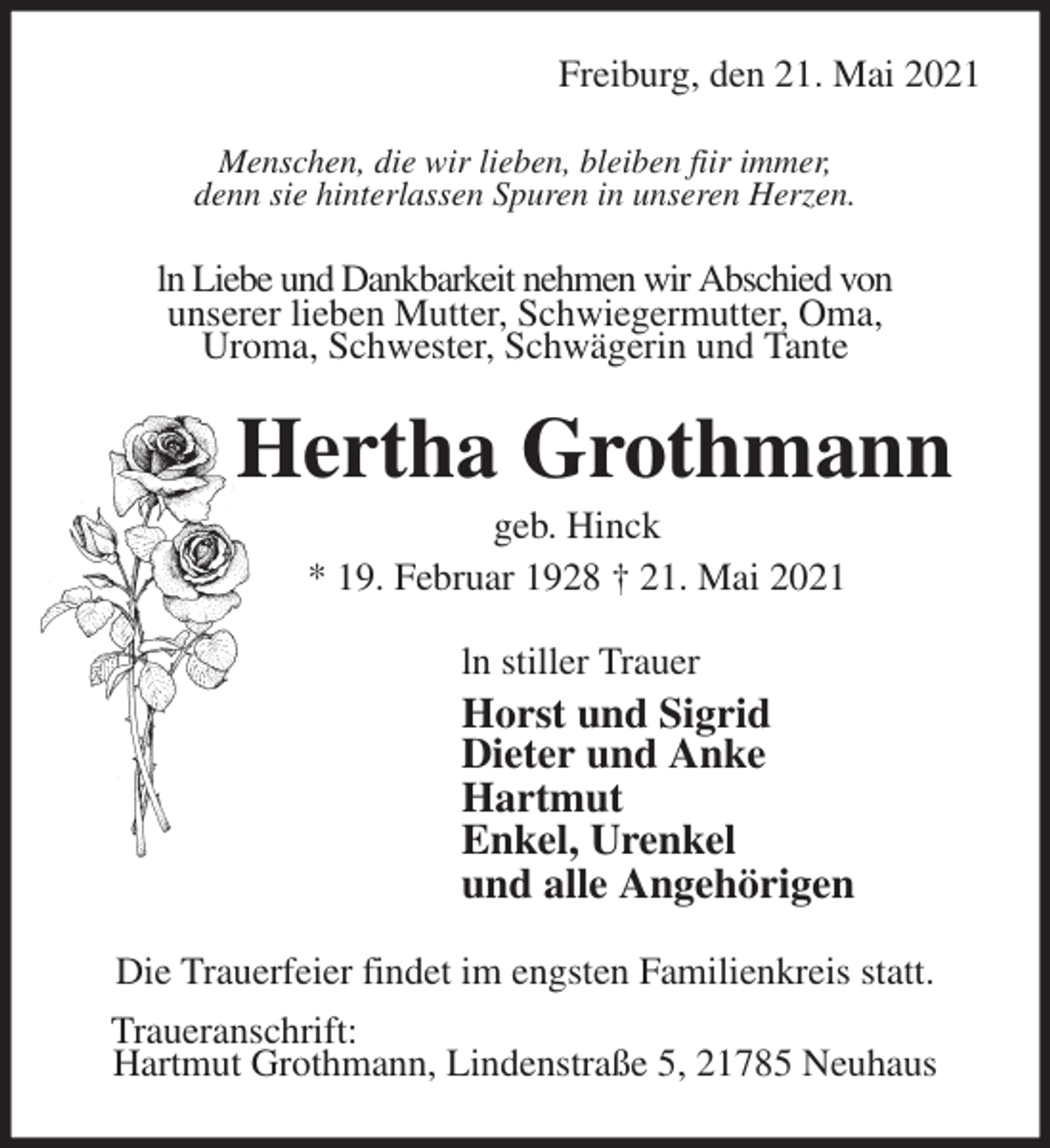 <p>Freiburg, den 21. Mai 2021<br />Menschen, die wir lieben, bleiben fiir immer,<br />denn sie hinterlassen Spuren in unseren Herzen.<br />ln Liebe und Dankbarkeit nehmen wir Abschied von<br />unserer lieben Mutter, Schwiegermutter, Oma,<br />Uroma, Schwester, Schwägerin und Tante<br />Hertha Grothmann<br />geb. Hinck<br />* 19. Februar 1928 † 21. Mai 2021<br />ln stiller Trauer<br />Horst und Sigrid<br />Dieter und Anke<br />Hartmut<br />Enkel, Urenkel<br />und alle Angehörigen<br />Die Trauerfeier findet im engsten Familienkreis statt.<br />Traueranschrift:<br />Hartmut Grothmann, Lindenstraße 5, 21785 Neuhaus</p>