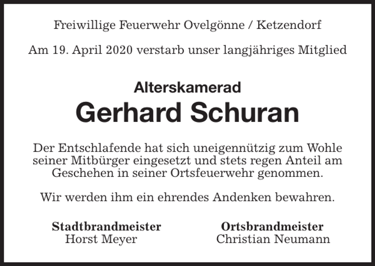 <p>Freiwillige Feuerwehr Ovelgönne / Ketzendorf</p>
<p>Am 19. April 2020 verstarb unser langjähriges Mitglied<br />Alterskamerad</p>
<p>Gerhard Schuran<br />Der Entschlafende hat sich uneigennützig zum Wohle seiner Mitbürger eingesetzt und stets regen Anteil am Geschehen in seiner Ortsfeuerwehr genommen.</p>
<p>Wir werden ihm ein ehrendes Andenken bewahren.<br />Stadtbrandmeister Ortsbrandmeister<br />Horst Meyer Christian Neumann</p>