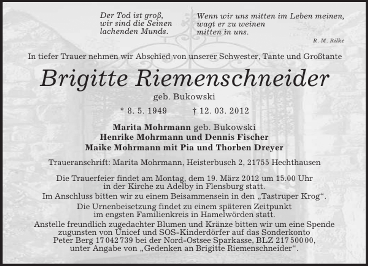 <p>Der Tod ist groß,<br />wir sind die Seinen<br />lachenden Munds.<br />Wenn wir uns mitten im Leben meinen,<br />wagt er zu weinen<br />mitten in uns.<br />R. M. Rilke<br />In tiefer Trauer nehmen wir Abschied von unserer Schwester, Tante und Großtante<br />Brigitte Riemenschneider<br />geb. Bukowski<br />* 8. 5. 1949 † 12. 03. 2012<br />Marita Mohrmann geb. Bukowski<br />Henrike Mohrmann und Dennis Fischer<br />Maike Mohrmann mit Pia und Thorben Dreyer<br />Traueranschrift: Marita Mohrmann, Heisterbusch 2, 21755 Hechthausen</p>
<p>Die Trauerfeier findet am Montag, dem 19. März 2012 um 15.00 Uhr<br />in der Kirche zu Adelby in Flensburg statt.<br />Im Anschluss bitten wir zu einem Beisammensein in den „Tastruper Krog“.<br />Die Urnenbeisetzung findet zu einem späteren Zeitpunkt<br />im engsten Familienkreis in Hamelwörden statt.<br />Anstelle freundlich zugedachter Blumen und Kränze bitten wir um eine Spende<br />zugunsten von Unicef und SOS-Kinderdörfer auf das Sonderkonto<br />Peter Berg 17 042 739 bei der Nord-Ostsee Sparkasse, BLZ 217 500 00,<br />unter Angabe von „Gedenken an Brigitte Riemenschneider“.</p>
