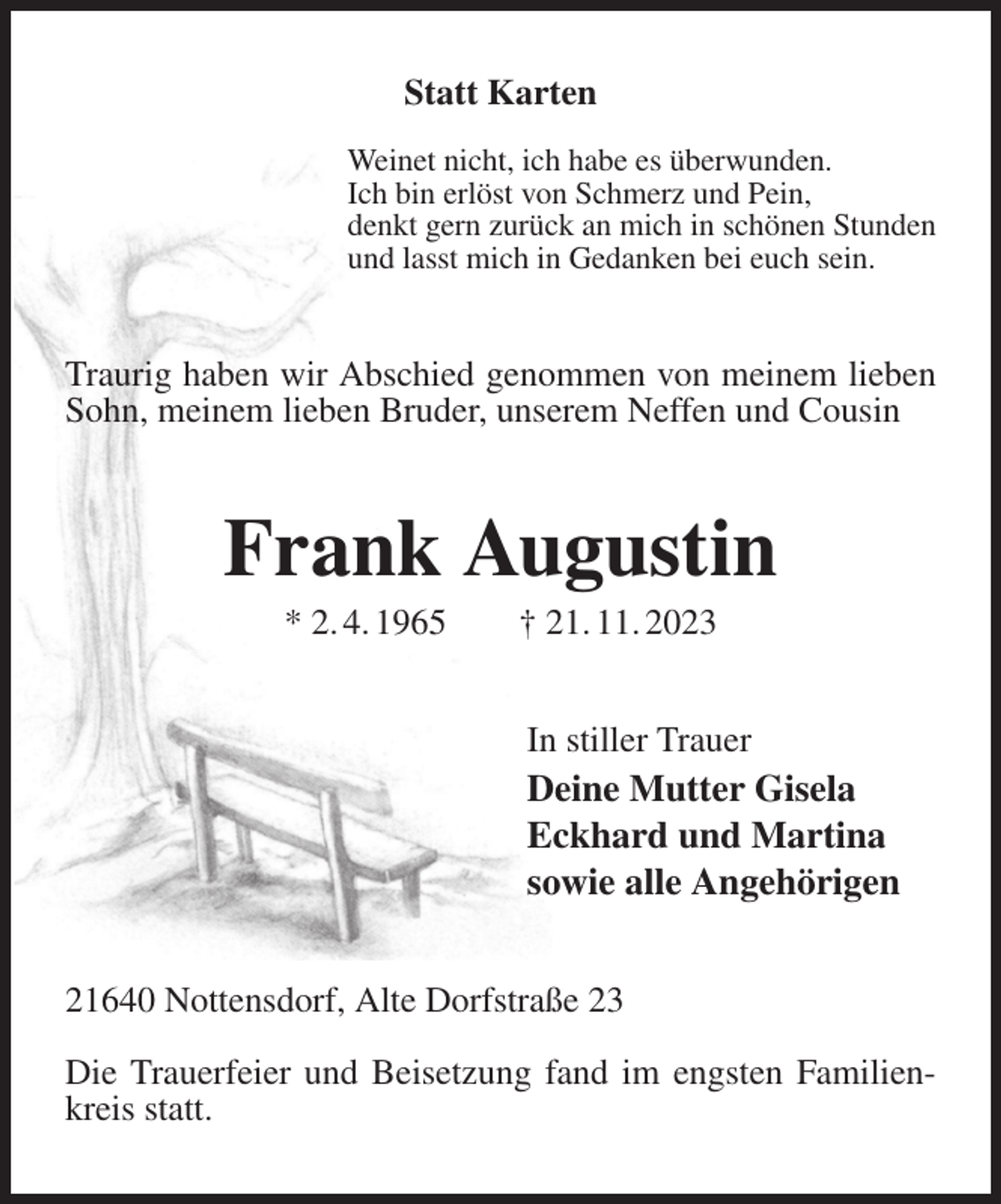 <p>Statt Karten</p><p>Weinet nicht, ich habe es überwunden.<br />Ich bin erlöst von Schmerz und Pein,<br />denkt gern zurück an mich in schönen Stunden<br />und lasst mich in Gedanken bei euch sein.<br />Traurig haben wir Abschied genommen von meinem lieben Sohn, meinem lieben Bruder, unserem Neffen und Cousin<br />Frank Augustin<br />* 2. 4. 1965 † 21. 11. 2023<br />In stiller Trauer<br />Deine Mutter Gisela<br />Eckhard und Martina<br />sowie alle Angehörigen<br />21640 Nottensdorf, Alte Dorfstraße 23</p><p>Die Trauerfeier und Beisetzung fand im engsten Familienkreis statt.</p>