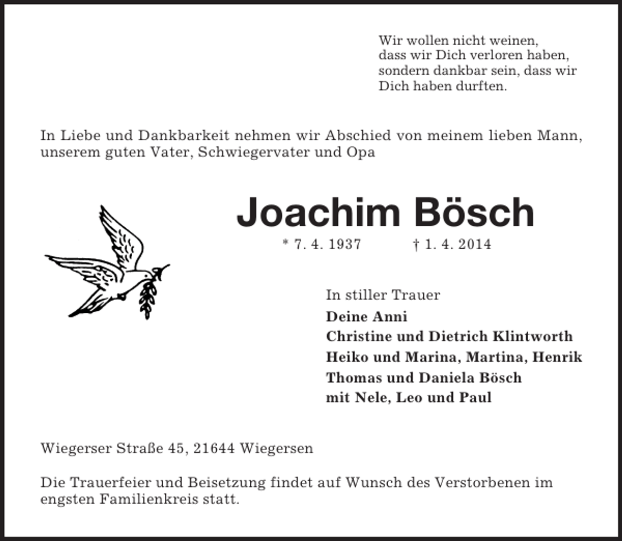 <p>Wir wollen nicht weinen,<br />dass wir Dich verloren haben,<br />sondern dankbar sein, dass wir<br />Dich haben durften.<br />In Liebe und Dankbarkeit nehmen wir Abschied von meinem lieben Mann, unserem guten Vater, Schwiegervater und Opa<br />Joachim Bösch<br />* 7. 4. 1937 † 1. 4. 2014<br />In stiller Trauer<br />Deine Anni<br />Christine und Dietrich Klintworth<br />Heiko und Marina, Martina, Henrik<br />Thomas und Daniela Bösch<br />mit Nele, Leo und Paul<br />Wiegerser Straße 45, 21644 Wiegersen</p><p>Die Trauerfeier und Beisetzung findet auf Wunsch des Verstorbenen im engsten Familienkreis statt.</p>
