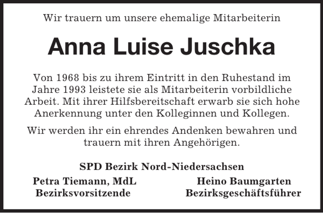 <p>Wir trauern um unsere ehemalige Mitarbeiterin<br />Anna Luise Juschka<br />Von 1968 bis zu ihrem Eintritt in den Ruhestand im Jahre 1993 leistete sie als Mitarbeiterin vorbildliche<br />Arbeit. Mit ihrer Hilfsbereitschaft erwarb sie sich hohe Anerkennung unter den Kolleginnen und Kollegen.<br />Wir werden ihr ein ehrendes Andenken bewahren und trauern mit ihren Angehörigen.<br />SPD Bezirk Nord-Niedersachsen<br />Petra Tiemann, MdL Heino Baumgarten<br />Bezirksvorsitzende Bezirksgeschäftsführer</p>