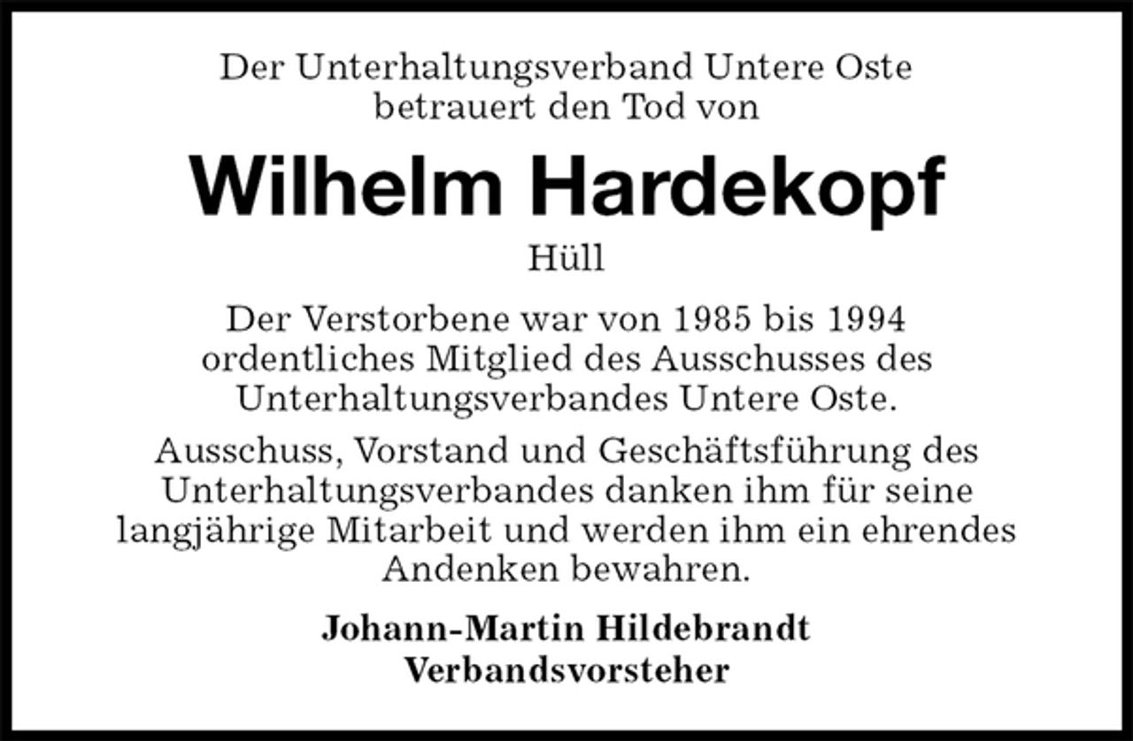 <p>Der Unterhaltungsverband Untere Oste<br />betrauert den Tod von<br />Wilhelm Hardekopf<br />Hüll<br />Der Verstorbene war von 1985 bis 1994<br />ordentliches Mitglied des Ausschusses des<br />Unterhaltungsverbandes Untere Oste.<br />Ausschuss, Vorstand und Geschäftsführung des<br />Unterhaltungsverbandes danken ihm für seine<br />langjährige Mitarbeit und werden ihm ein ehrendes<br />Andenken bewahren.<br />Johann-Martin Hildebrandt<br />Verbandsvorsteher</p>