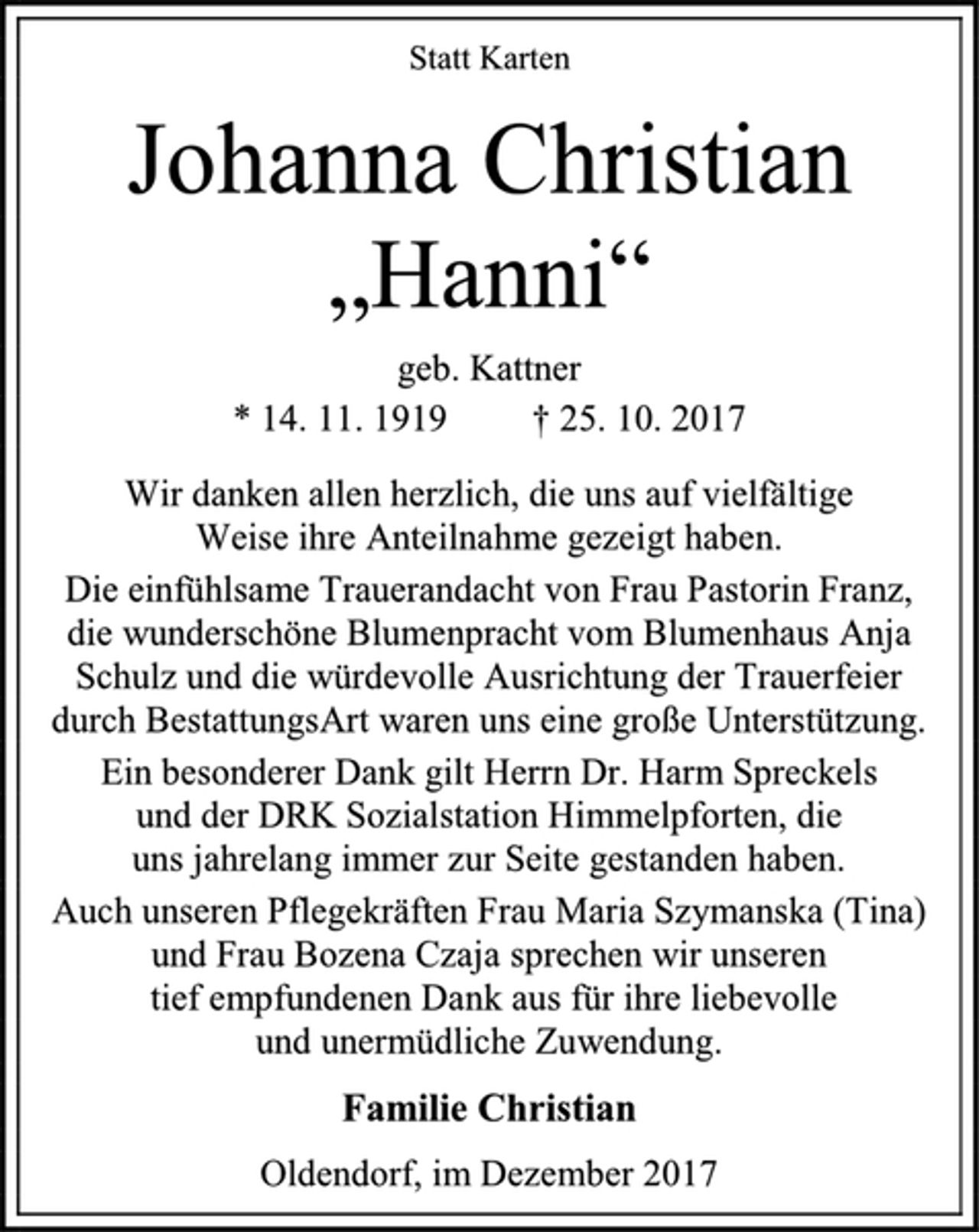 <p>Statt Karten<br />Johanna Christian<br />„Hanni“<br />geb. Kattner<br />* 14. 11. 1919 † 25. 10. 2017<br />Wir danken allen herzlich, die uns auf vielfältige<br />Weise ihre Anteilnahme gezeigt haben.<br />Die einfühlsame Trauerandacht von Frau Pastorin Franz, die wunderschöne Blumenpracht vom Blumenhaus Anja Schulz und die würdevolle Ausrichtung der Trauerfeier durch BestattungsArt waren uns eine große Unterstützung.<br />Ein besonderer Dank gilt Herrn Dr. Harm Spreckels<br />und der DRK Sozialstation Himmelpforten, die<br />uns jahrelang immer zur Seite gestanden haben.<br />Auch unseren Pflegekräften Frau Maria Szymanska (Tina) und Frau Bozena Czaja sprechen wir unseren<br />tief empfundenen Dank aus für ihre liebevolle<br />und unermüdliche Zuwendung.<br />Familie Christian<br />Oldendorf, im Dezember 2017</p>