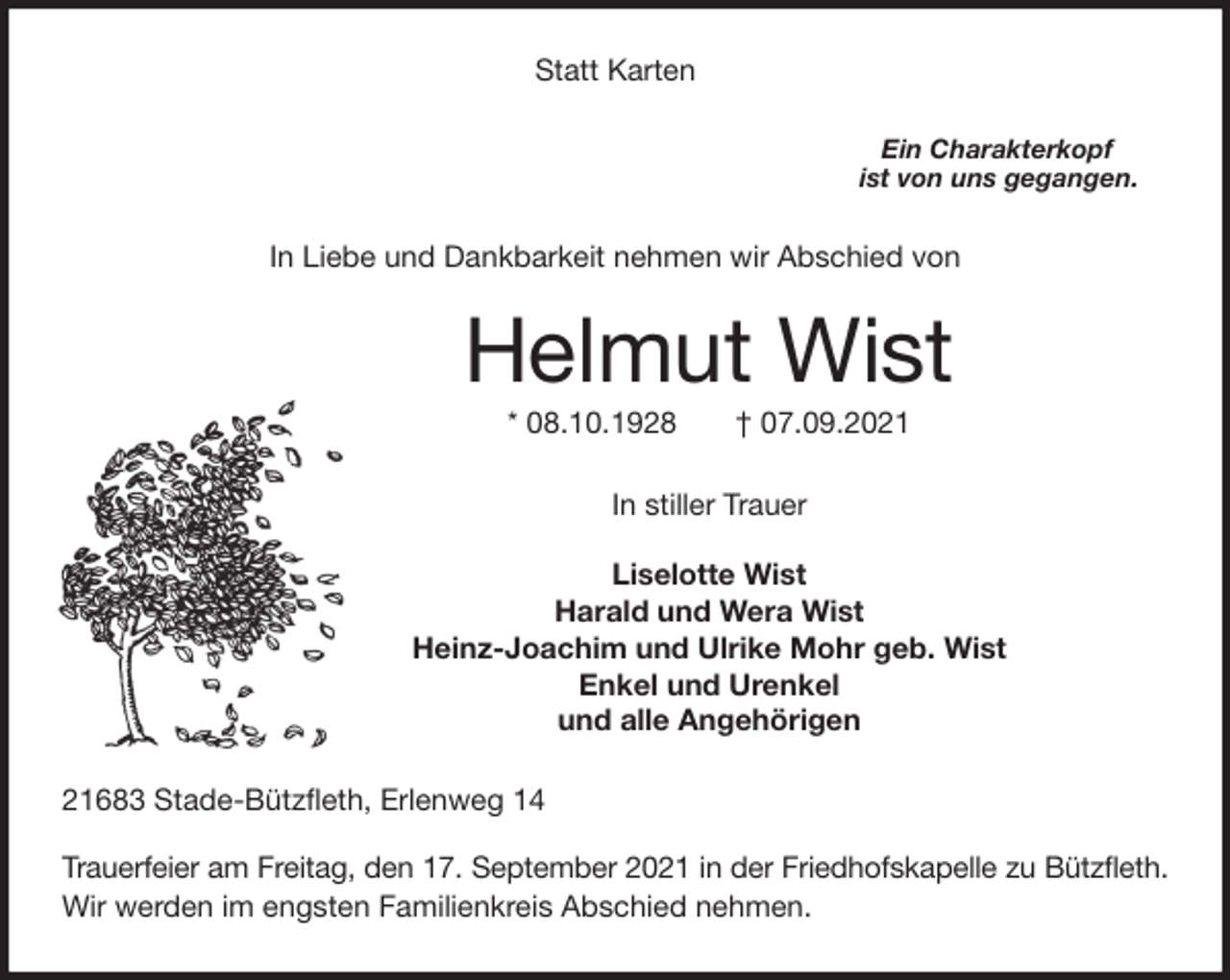 <p>Statt Karten<br />Ein Charakterkopf<br />ist von uns gegangen.<br />In Liebe und Dankbarkeit nehmen wir Abschied von<br />Helmut Wist<br />* 08.10.1928 † 07.09.2021<br />In stiller Trauer</p>
<p>Liselotte Wist<br />Harald und Wera Wist<br />Heinz-Joachim und Ulrike Mohr geb. Wist<br />Enkel und Urenkel<br />und alle Angehörigen<br />21683 Stade-Bützfleth, Erlenweg 14</p>
<p>Trauerfeier am Freitag, den 17. September 2021 in der Friedhofskapelle zu Bützfleth.<br />Wir werden im engsten Familienkreis Abschied nehmen.</p>