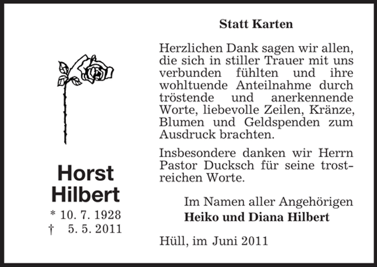 <p>Horst<br />Hilbert<br />* 10. 7. 1928<br />† 5. 5. 2011<br />Statt Karten<br />Herzlichen Dank sagen wir allen, die sich in stiller Trauer mit uns verbunden fühlten und ihre wohltuende Anteilnahme durch tröstende und anerkennende Worte, liebevolle Zeilen, Kränze, Blumen und Geldspenden zum Ausdruck brachten.<br />Insbesondere danken wir Herrn Pastor Ducksch für seine trostreichen Worte.<br />Im Namen aller Angehörigen<br />Heiko und Diana Hilbert<br />Hüll, im Juni 2011</p>