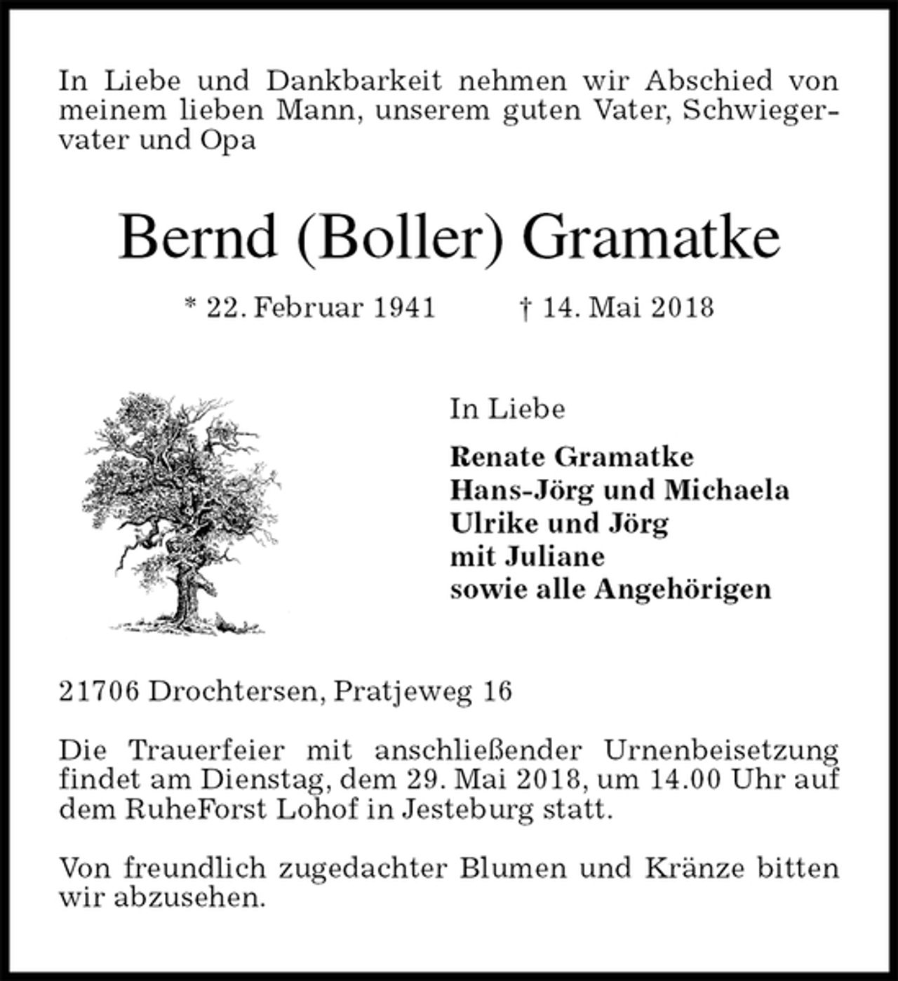 <p>In Liebe und Dankbarkeit nehmen wir Abschied von meinem lieben Mann, unserem guten Vater, Schwiegervater und Opa<br />Bernd (Boller) Gramatke<br />* 22. Februar 1941 † 14. Mai 2018<br />In Liebe<br />Renate Gramatke<br />Hans-Jörg und Michaela<br />Ulrike und Jörg<br />mit Juliane<br />sowie alle Angehörigen<br />21706 Drochtersen, Pratjeweg 16</p><p>Die Trauerfeier mit anschließender Urnenbeisetzung findet am Dienstag, dem 29. Mai 2018, um 14.00 Uhr auf dem RuheForst Lohof in Jesteburg statt.</p><p>Von freundlich zugedachter Blumen und Kränze bitten wir abzusehen.</p>
