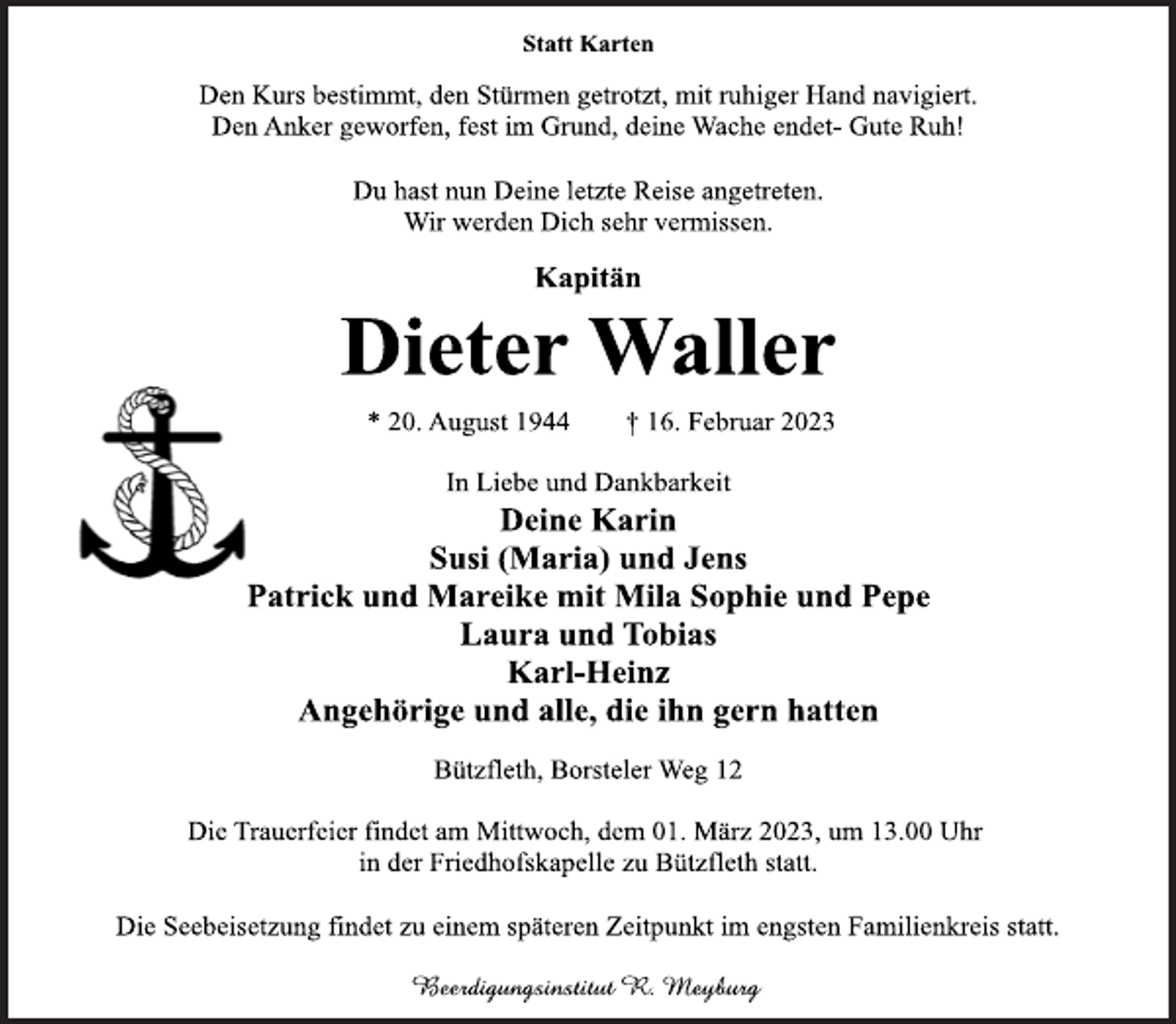 <p>Statt Karten<br />Den Kurs bestimmt, den Stürmen getrotzt, mit ruhiger Hand navigiert.<br />Den Anker geworfen, fest im Grund, deine Wache endet- Gute Ruh!<br />Du hast nun Deine letzte Reise angetreten.<br />Wir werden Dich sehr vermissen.<br />Kapitän<br />Dieter Waller<br />* 20. August 1944 † 16. Februar 2023<br />In Liebe und Dankbarkeit<br />Deine Karin<br />Susi (Maria) und Jens<br />Patrick und Mareike mit Mila Sophie und Pepe<br />Laura und Tobias<br />Karl-Heinz<br />Angehörige und alle, die ihn gern hatten<br />Bützfleth, Borsteler Weg 12<br />Die Trauerfeier findet am Mittwoch, dem 01. März 2023, um 13.00 Uhr<br />in der Friedhofskapelle zu Bützfleth statt.<br />Die Seebeisetzung findet zu einem späteren Zeitpunkt im engsten Familienkreis statt.<br />Beerdigungsinstitut R. Meyburg</p>
