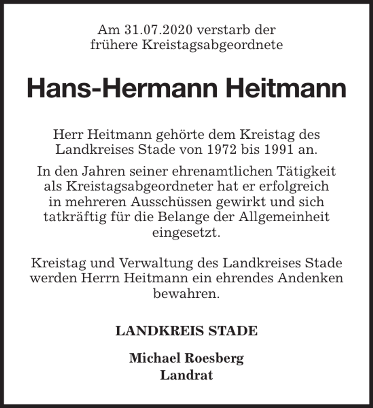 <p>Am 31.07.2020 verstarb der<br />frühere Kreistagsabgeordnete<br />Hans-Hermann Heitmann<br />Herr Heitmann gehörte dem Kreistag des<br />Landkreises Stade von 1972 bis 1991 an.<br />In den Jahren seiner ehrenamtlichen Tätigkeit<br />als Kreistagsabgeordneter hat er erfolgreich<br />in mehreren Ausschüssen gewirkt und sich<br />tatkräftig für die Belange der Allgemeinheit<br />eingesetzt.</p>
<p>Kreistag und Verwaltung des Landkreises Stade<br />werden Herrn Heitmann ein ehrendes Andenken bewahren.<br />LANDKREIS STADE</p>
<p>Michael Roesberg<br />Landrat</p>