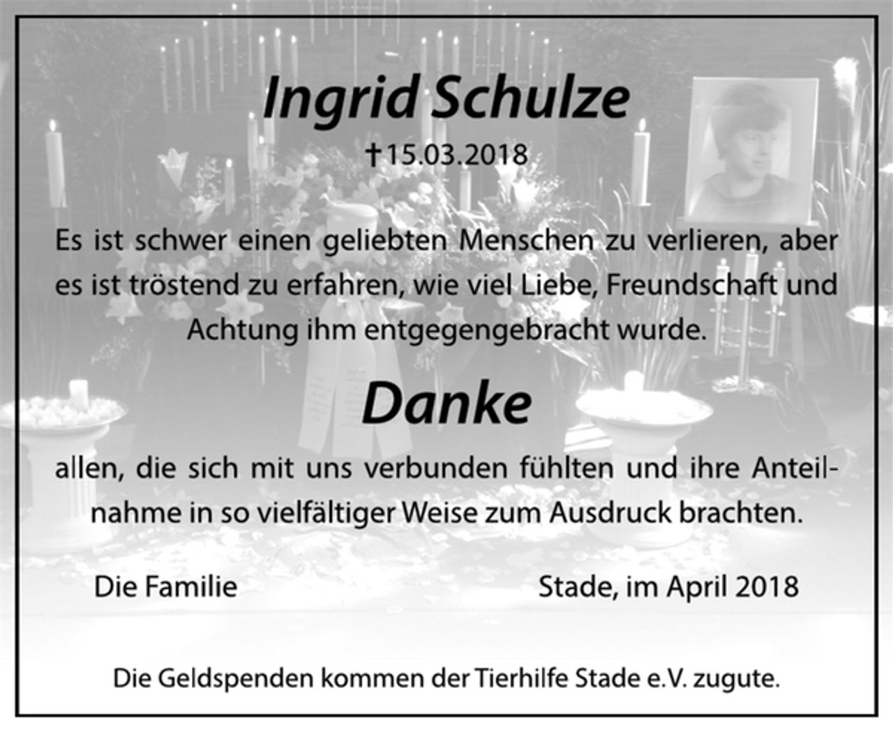 <p>Ingrid Schulze<br />.15.03. 2018<br />Es ist schwer einen geliebten Menschen zu verlieren, aber<br />es ist tröstend zu erfahren, wie viel Liebe, Freundschaft und<br />Achtung ihm entgegengebracht wurde.<br />Danke<br />allen, die sich mit uns verbunden fühlten und ihre Anteilnahme<br />in so vielfältiger Weise zum Ausdruck brachten.<br />Die Familie Stade, im April 2018<br />Die Geldspenden kommen der Tierhilfe Stade e. V. zugute.</p>