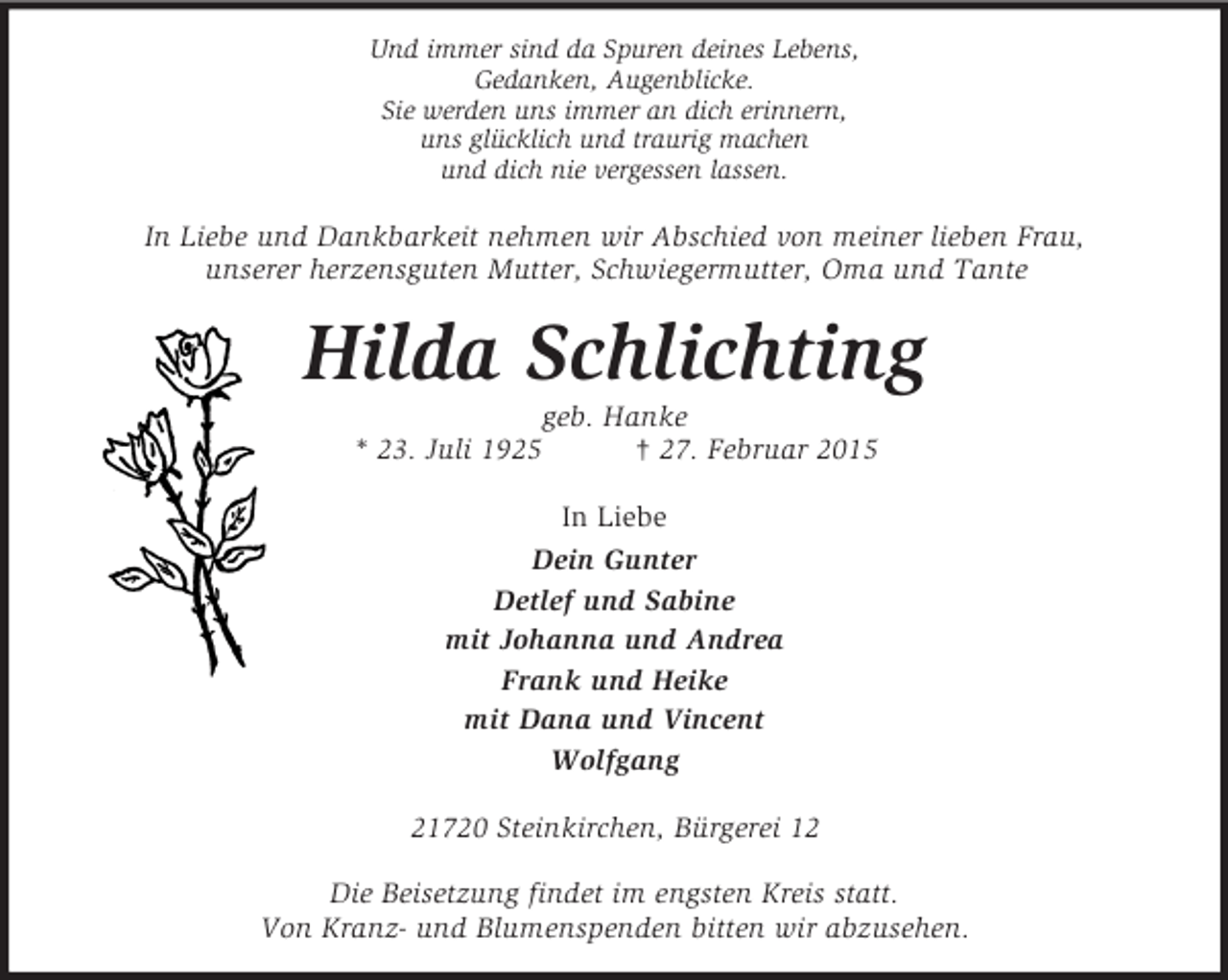 <p>Und immer sind da Spuren deines Lebens,<br />Gedanken, Augenblicke.<br />Sie werden uns immer an dich erinnern,<br />uns glücklich und traurig machen<br />und dich nie vergessen lassen.<br />In Liebe und Dankbarkeit nehmen wir Abschied von meiner lieben Frau,<br />unserer herzensguten Mutter, Schwiegermutter, Oma und Tante<br />Hilda Schlichting<br />geb. Hanke<br />* 23. Juli 1925 † 27. Februar 2015<br />In Liebe<br />Dein Gunter<br />Detlef und Sabine<br />mit Johanna und Andrea<br />Frank und Heike<br />mit Dana und Vincent<br />Wolfgang<br />21720 Steinkirchen, Bürgerei 12</p><p>Die Beisetzung findet im engsten Kreis statt.<br />Von Kranz- und Blumenspenden bitten wir abzusehen.</p>