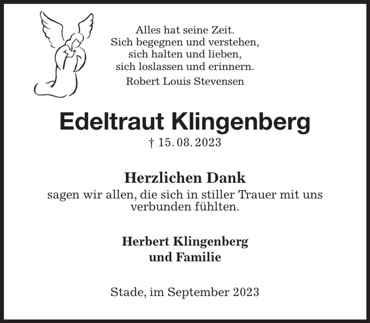 <p>Alles hat seine Zeit.<br />Sich begegnen und verstehen,<br />sich halten und lieben,<br />sich loslassen und erinnern.<br />Robert Louis Stevensen<br />Edeltraut Klingenberg<br />† 15. 08. 2023<br />Herzlichen Dank<br />sagen wir allen, die sich in stiller Trauer mit uns<br />verbunden fühlten.<br />Herbert Klingenberg<br />und Familie<br />Stade, im September 2023</p>