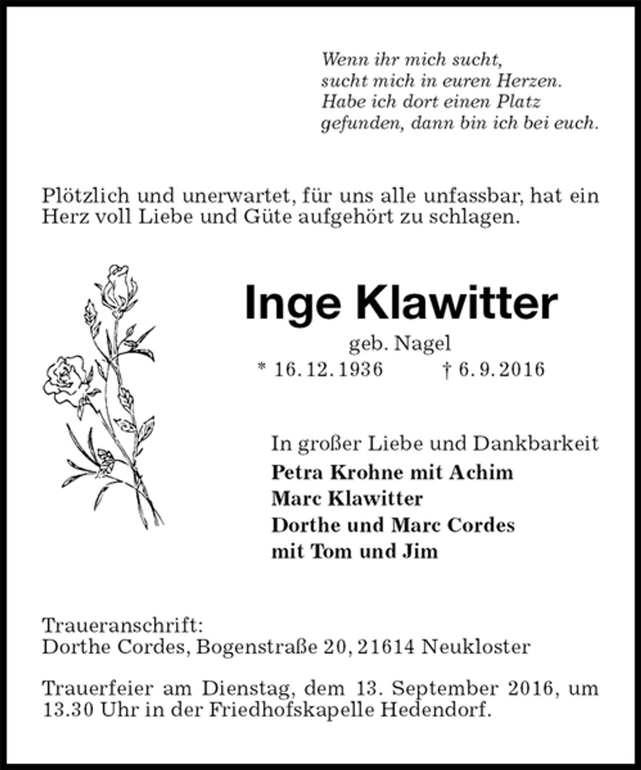 <p>Wenn ihr mich sucht,<br />sucht mich in euren Herzen.<br />Habe ich dort einen Platz<br />gefunden, dann bin ich bei euch.<br />Plötzlich und unerwartet, für uns alle unfassbar, hat ein Herz voll Liebe und Güte aufgehört zu schlagen.<br />Inge Klawitter<br />geb. Nagel<br />* 16. 12. 1936 † 6. 9. 2016<br />In großer Liebe und Dankbarkeit<br />Petra Krohne mit Achim<br />Marc Klawitter<br />Dorthe und Marc Cordes<br />mit Tom und Jim<br />Traueranschrift:<br />Dorthe Cordes, Bogenstraße 20, 21614 Neukloster</p><p>Trauerfeier am Dienstag, dem 13. September 2016, um 13.30 Uhr in der Friedhofskapelle Hedendorf.</p>