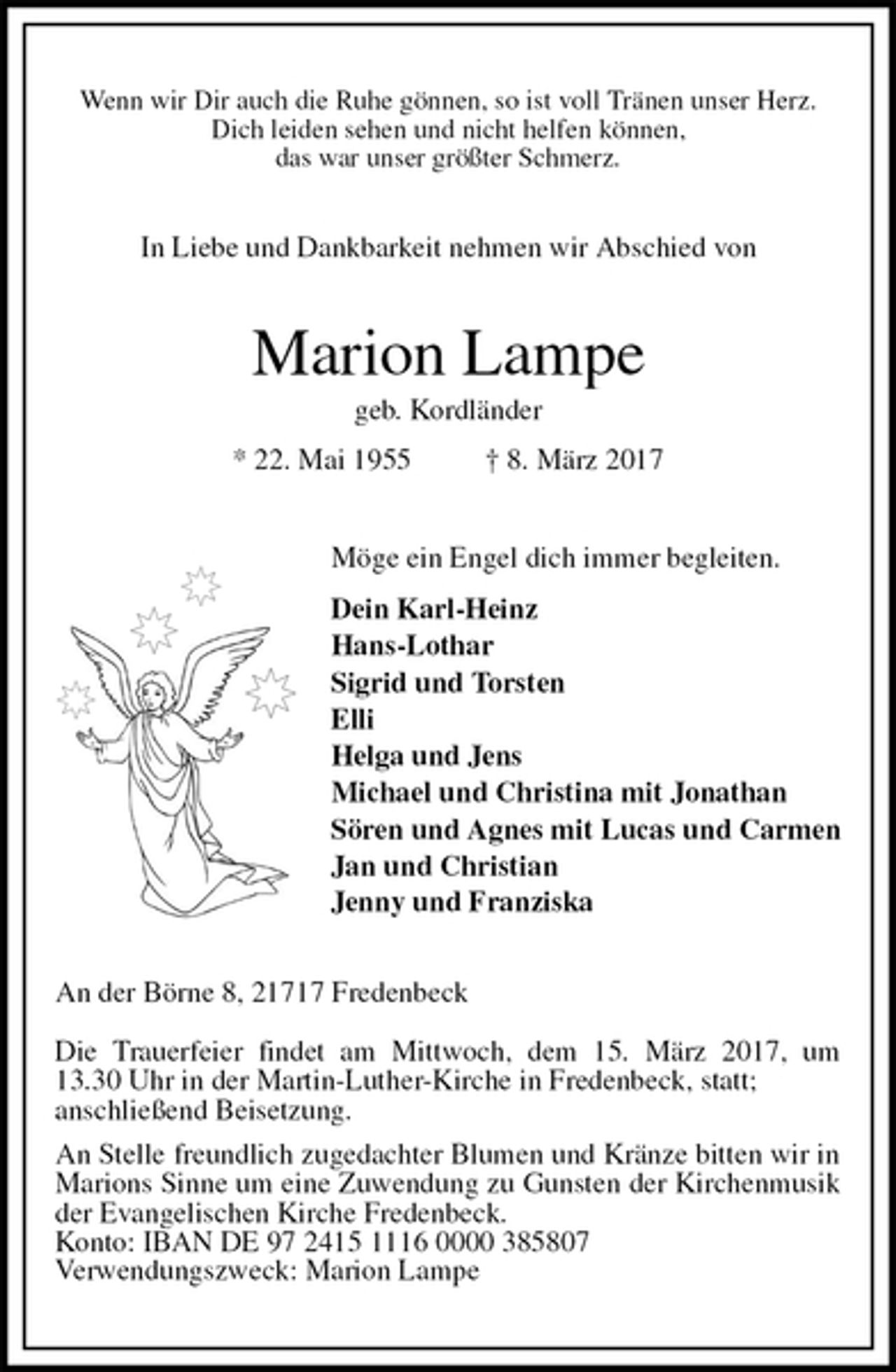 <p>Wenn wir Dir auch die Ruhe gönnen, so ist voll Tränen unser Herz.<br />Dich leiden sehen und nicht helfen können,<br />das war unser größter Schmerz.<br />In Liebe und Dankbarkeit nehmen wir Abschied von<br />Marion Lampe<br />geb. Kordländer<br />* 22. Mai 1955 † 8. März 2017<br />Möge ein Engel dich immer begleiten.<br />Dein Karl-Heinz<br />Hans-Lothar<br />Sigrid und Torsten<br />Elli<br />Helga und Jens<br />Michael und Christina mit Jonathan<br />Sören und Agnes mit Lucas und Carmen<br />Jan und Christian<br />Jenny und Franziska<br />An der Börne 8, 21717 Fredenbeck</p><p>Die Trauerfeier findet am Mittwoch, dem 15. März 2017, um 13.30 Uhr in der Martin-Luther-Kirche in Fredenbeck, statt;<br />anschließend Beisetzung.<br />An Stelle freundlich zugedachter Blumen und Kränze bitten wir in Marions Sinne um eine Zuwendung zu Gunsten der Kirchenmusik der Evangelischen Kirche Fredenbeck.<br />Konto: IBAN DE 97 2415 1116 0000 385807<br />Verwendungszweck: Marion Lampe</p>