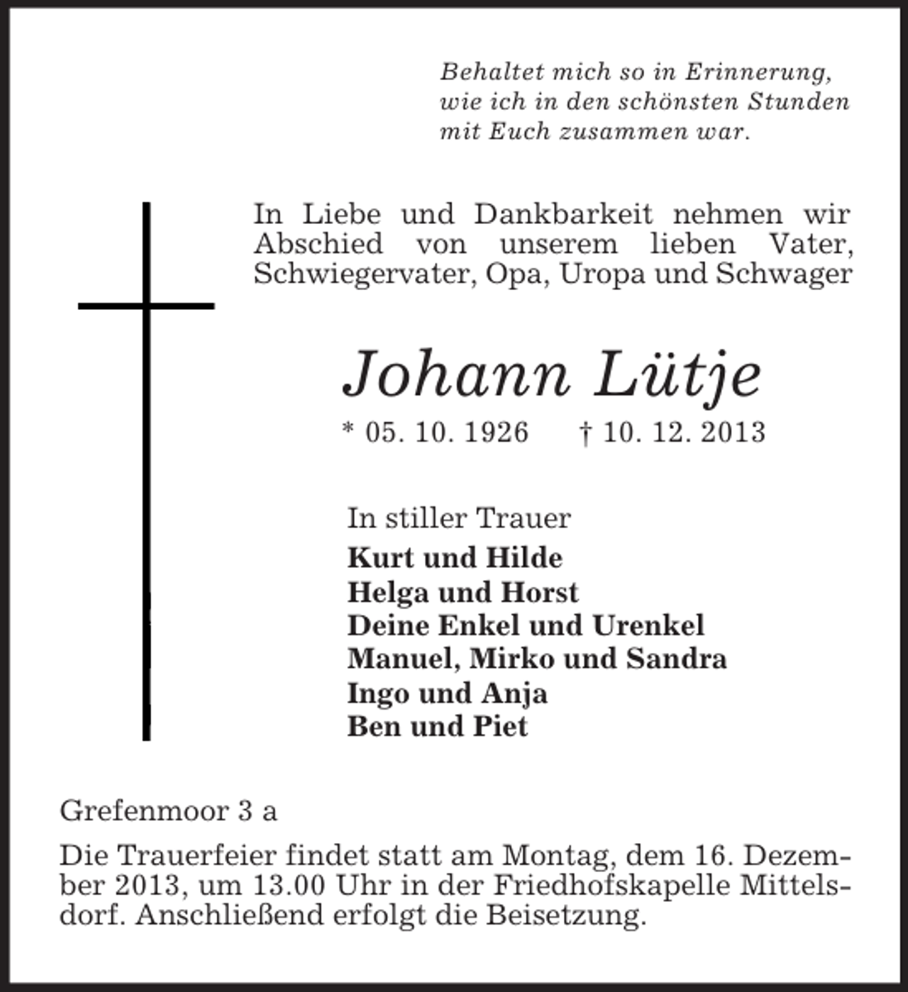 <p>Behaltet mich so in Erinnerung,<br />wie ich in den schönsten Stunden<br />mit Euch zusammen war.<br />In Liebe und Dankbarkeit nehmen wir Abschied von unserem lieben Vater, Schwiegervater, Opa, Uropa und Schwager<br />Johann Lütje<br />* 05. 10. 1926 † 10. 12. 2013<br />In stiller Trauer<br />Kurt und Hilde<br />Helga und Horst<br />Deine Enkel und Urenkel<br />Manuel, Mirko und Sandra<br />Ingo und Anja<br />Ben und Piet<br />Grefenmoor 3 a<br />Die Trauerfeier findet statt am Montag, dem 16. Dezember 2013, um 13.00 Uhr in der Friedhofskapelle Mittelsdorf. Anschließend erfolgt die Beisetzung.</p>