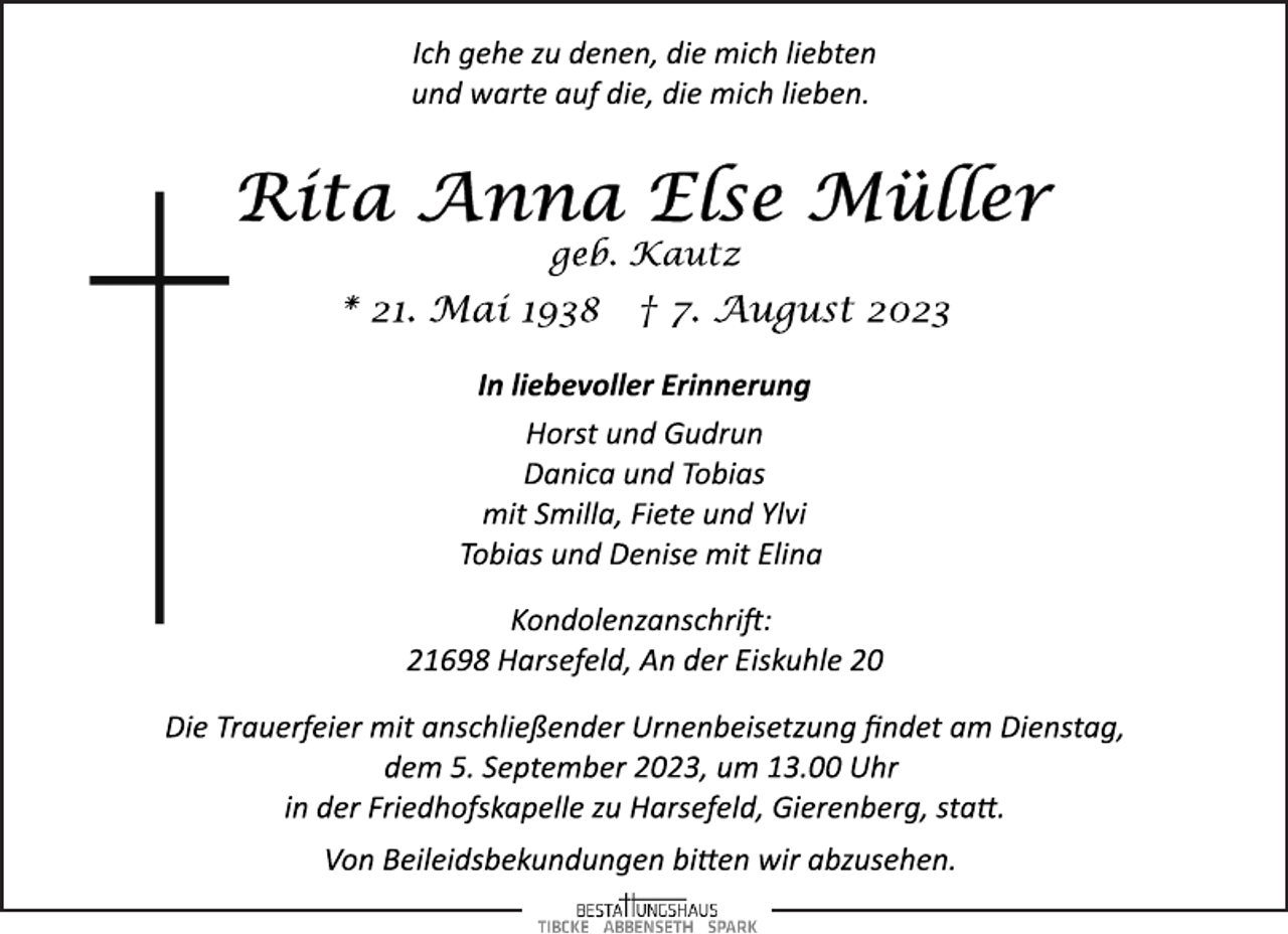 <p>Ich gehe zu denen, die mich liebten<br />und warte auf die, die mich lieben.<br />Rita Anna Else Müller<br />geb. Kautz<br />* 21. Mai 1938 † 7. August 2023<br />In liebevoller Erinnerung<br />Horst und Gudrun<br />Danica und Tobias<br />mit Smilla, Fiete und Ylvi<br />Tobias und Denise mit Elina<br />Kondolenzanschrift:<br />21698 Harsefeld, An der Eiskuhle 20<br />Die Trauerfeier mit anschließender Urnenbeisetzung findet am Dienstag,<br />dem 5. September 2023, um 13.00 Uhr<br />in der Friedhofskapelle zu Harsefeld, Gierenberg, statt.<br />Von Beileidsbekundungen bitten wir abzusehen.</p>