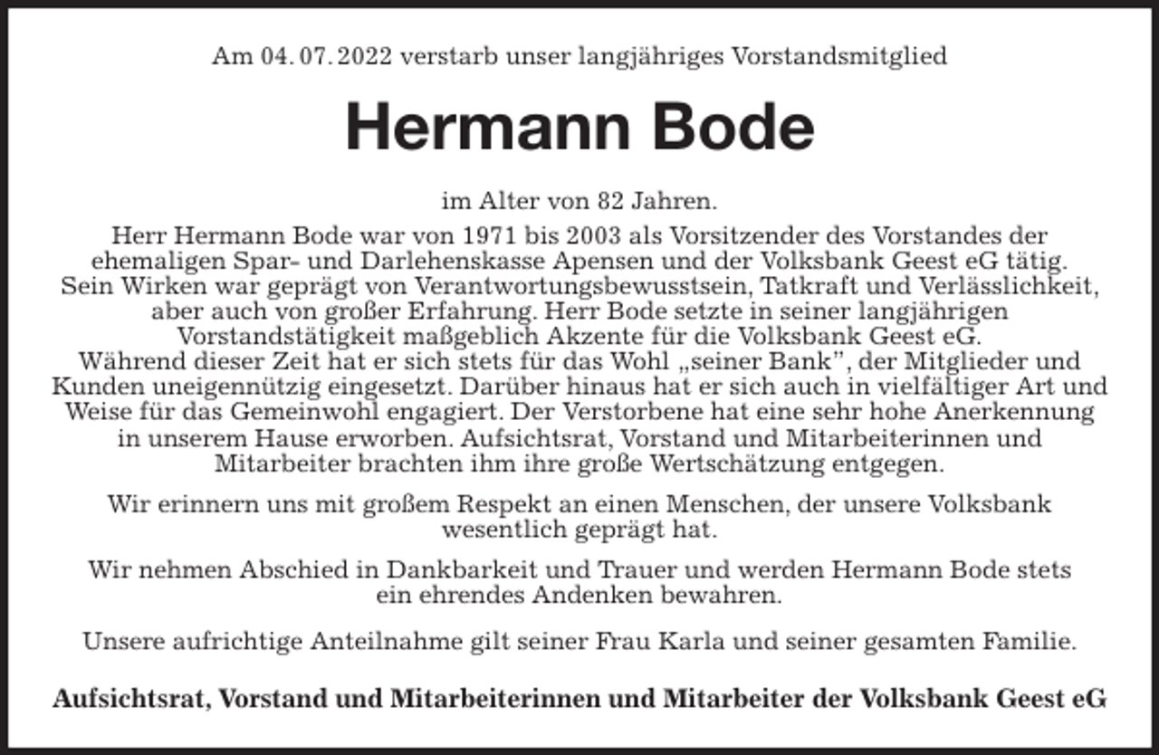 <p>Am 04. 07. 2022 verstarb unser langjähriges Vorstandsmitglied<br />Hermann Bode<br />im Alter von 82 Jahren.<br />Herr Hermann Bode war von 1971 bis 2003 als Vorsitzender des Vorstandes der<br />ehemaligen Spar- und Darlehenskasse Apensen und der Volksbank Geest eG tätig.<br />Sein Wirken war geprägt von Verantwortungsbewusstsein, Tatkraft und Verlässlichkeit, aber auch von großer Erfahrung. Herr Bode setzte in seiner langjährigen<br />Vorstandstätigkeit maßgeblich Akzente für die Volksbank Geest eG.<br />Während dieser Zeit hat er sich stets für das Wohl „seiner Bank”, der Mitglieder und Kunden uneigennützig eingesetzt. Darüber hinaus hat er sich auch in vielfältiger Art und Weise für das Gemeinwohl engagiert. Der Verstorbene hat eine sehr hohe Anerkennung in unserem Hause erworben. Aufsichtsrat, Vorstand und Mitarbeiterinnen und<br />Mitarbeiter brachten ihm ihre große Wertschätzung entgegen.<br />Wir erinnern uns mit großem Respekt an einen Menschen, der unsere Volksbank<br />wesentlich geprägt hat.<br />Wir nehmen Abschied in Dankbarkeit und Trauer und werden Hermann Bode stets<br />ein ehrendes Andenken bewahren.<br />Unsere aufrichtige Anteilnahme gilt seiner Frau Karla und seiner gesamten Familie.<br />Aufsichtsrat, Vorstand und Mitarbeiterinnen und Mitarbeiter der Volksbank Geest eG</p>