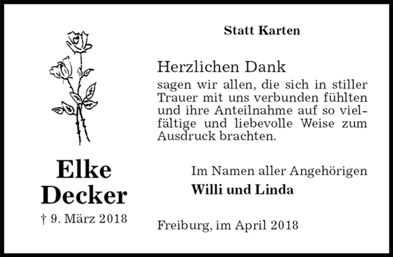 <p>Statt Karten<br />Herzlichen Dank<br />sagen wir allen, die sich in stiller Trauer mit uns verbunden fühlten und ihre Anteilnahme auf so vielfältige und liebevolle Weise zum Ausdruck brachten.<br />Im Namen aller Angehörigen<br />Willi und Linda<br />Freiburg, im April 2018<br />Elke<br />Decker<br />† 9. März 2018</p>