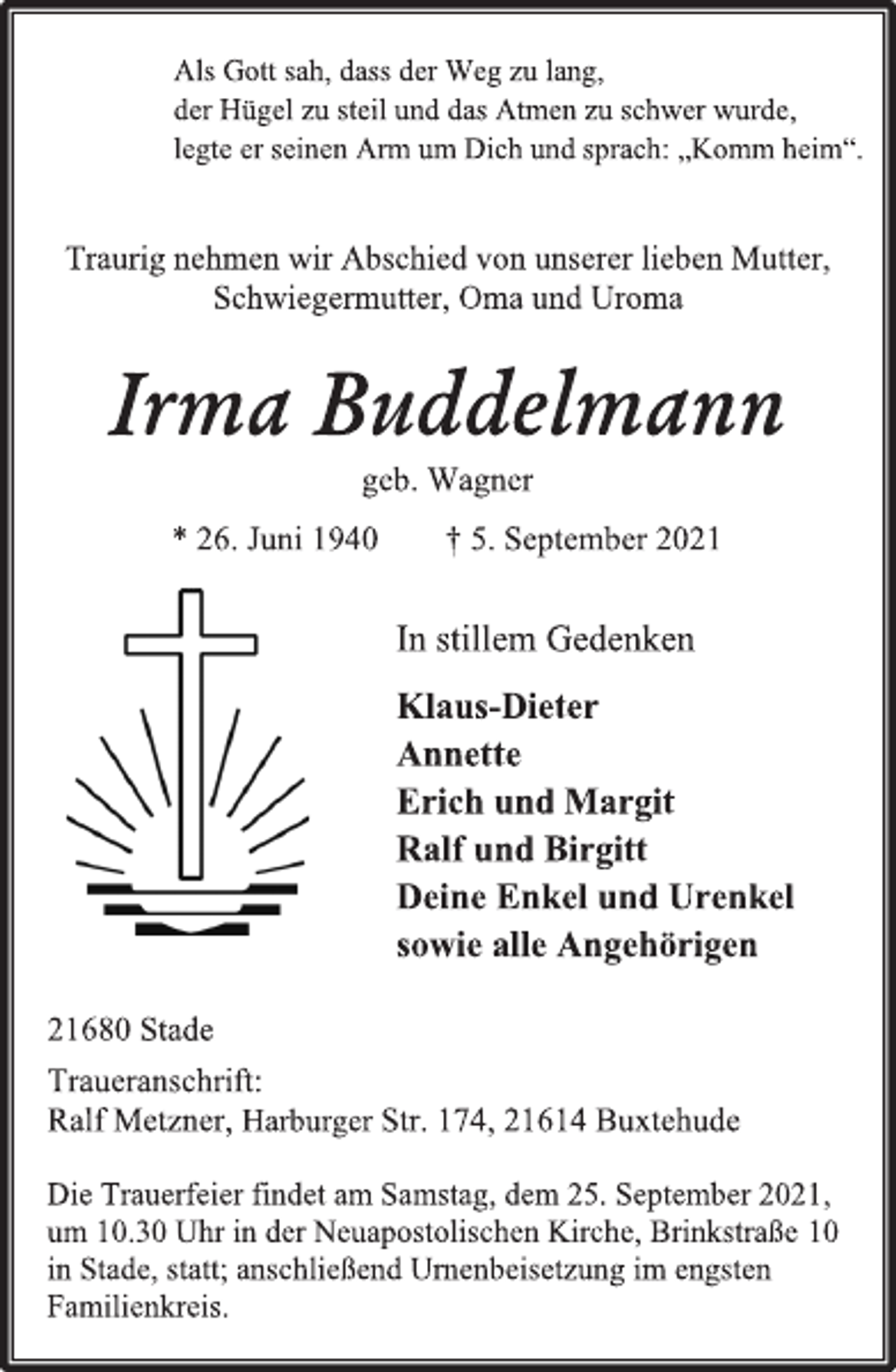 <p>Als Gott sah, dass der Weg zu lang,<br />der Hügel zu steil und das Atmen zu schwer wurde,<br />legte er seinen Arm um Dich und sprach: „Komm heim“.<br />Traurig nehmen wir Abschied von unserer lieben Mutter,<br />Schwiegermutter, Oma und Uroma<br />Irma Buddelmann<br />geb. Wagner<br />* 26. Juni 1940 † 5. September 2021<br />In stillem Gedenken<br />Klaus-Dieter<br />Annette<br />Erich und Margit<br />Ralf und Birgitt<br />Deine Enkel und Urenkel<br />sowie alle Angehörigen<br />21680 Stade<br />Traueranschrift:<br />Ralf Metzner, Harburger Str. 174, 21614 Buxtehude<br />Die Trauerfeier findet am Samstag, dem 25. September 2021,<br />um 10.30 Uhr in der Neuapostolischen Kirche, Brinkstraße 10<br />in Stade, statt; anschließend Urnenbeisetzung im engsten Familienkreis.</p>