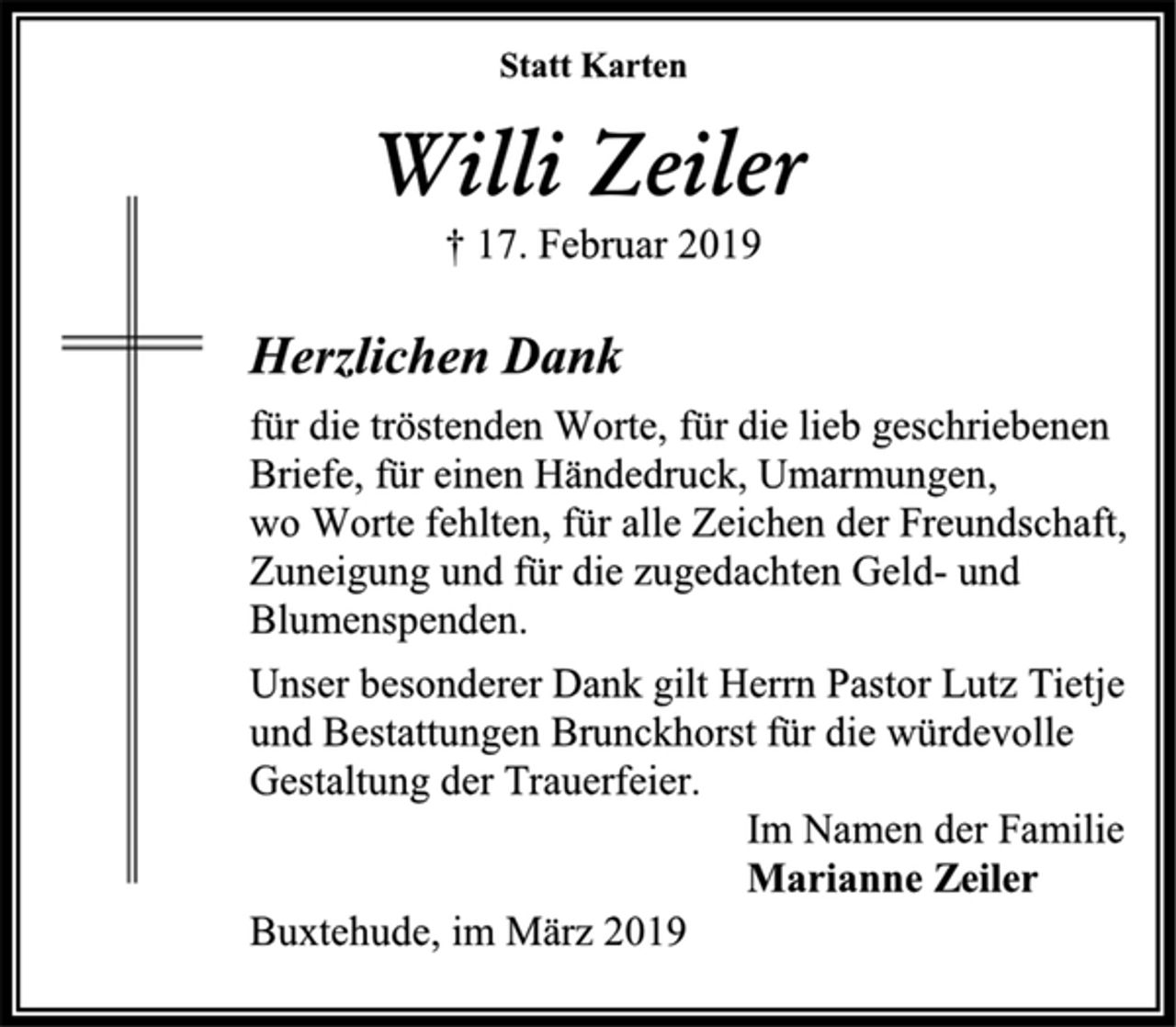 <p>Statt Karten<br />Willi Zeiler<br />† 17. Februar 2019<br />Herzlichen Dank<br />für die tröstenden Worte, für die lieb geschriebenen<br />Briefe, für einen Händedruck, Umarmungen,<br />wo Worte fehlten, für alle Zeichen der Freundschaft,<br />Zuneigung und für die zugedachten Geld- und<br />Blumenspenden.<br />Unser besonderer Dank gilt Herrn Pastor Lutz Tietje<br />und Bestattungen Brunckhorst für die würdevolle<br />Gestaltung der Trauerfeier.<br />Im Namen der Familie<br />Marianne Zeiler<br />Buxtehude, im März 2019</p>
