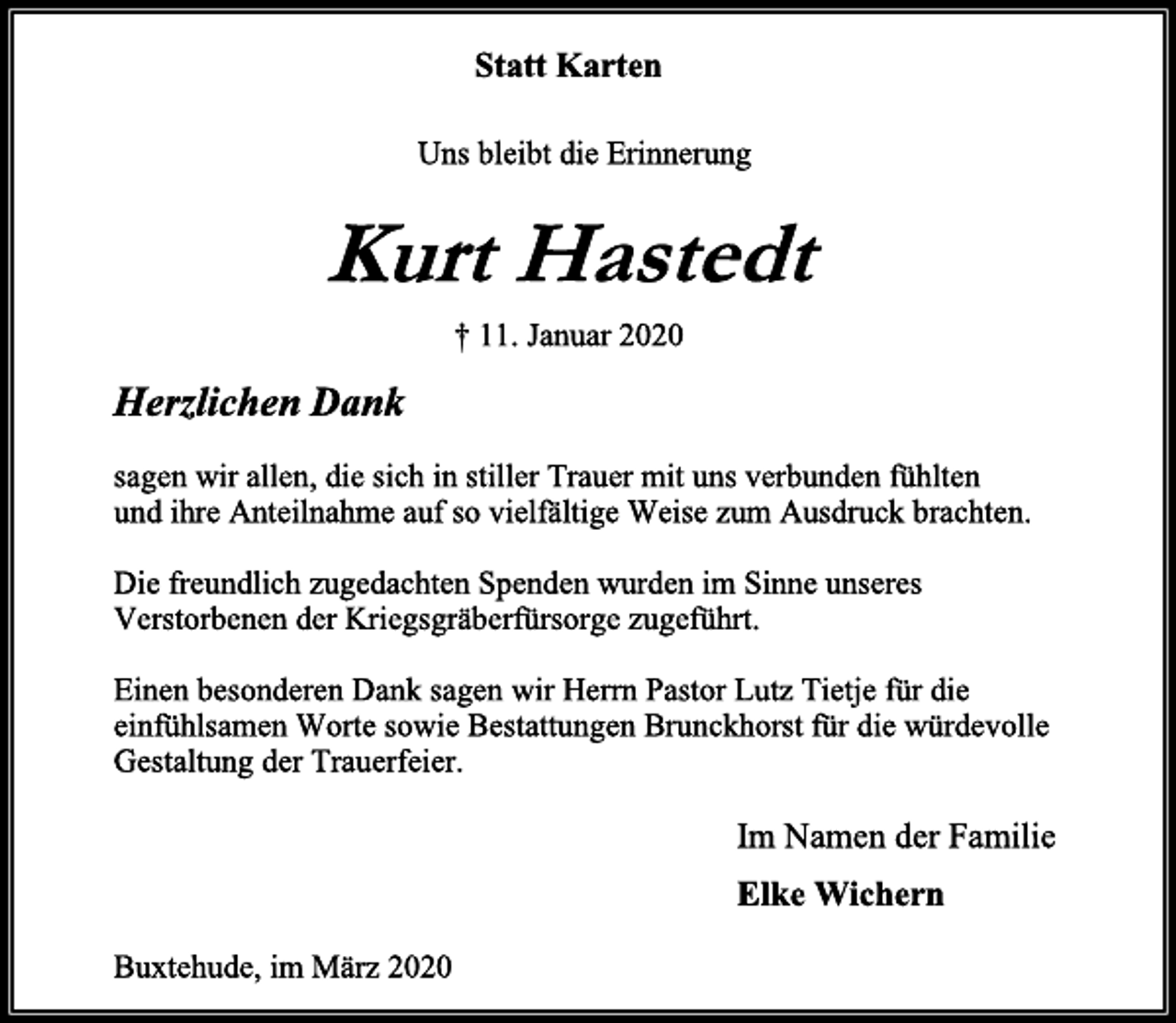 <p>Statt Karten<br />Uns bleibt die Erinnerung<br />Kurt Hastedt<br />† 11. Januar 2020<br />Herzlichen Dank<br />sagen wir allen, die sich in stiller Trauer mit uns verbunden fühlten<br />und ihre Anteilnahme auf so vielfältige Weise zum Ausdruck brachten.<br />Die freundlich zugedachten Spenden wurden im Sinne unseres<br />Verstorbenen der Kriegsgräberfürsorge zugeführt.<br />Einen besonderen Dank sagen wir Herrn Pastor Lutz Tietje für die<br />einfühlsamen Worte sowie Bestattungen Brunckhorst für die würdevolle<br />Gestaltung der Trauerfeier.<br />Im Namen der Familie<br />Elke Wichern<br />Buxtehude, im März 2020</p>