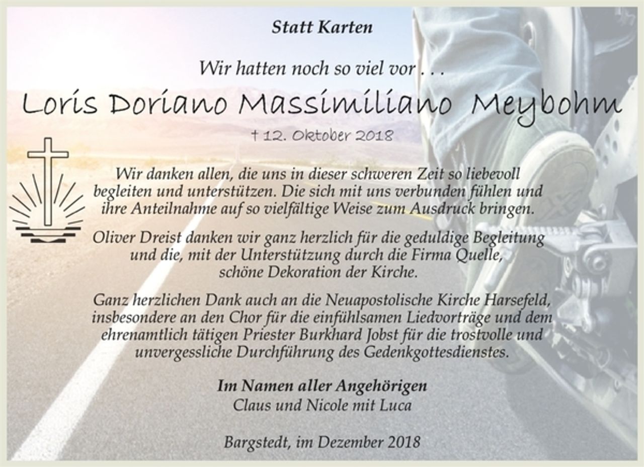 <p>Statt Karten<br />Wir hatten noch so viel vor . . .<br />Loris Doriano Massimiliano Meybohm<br />† 12. Oktober 2018<br />Oliver Dreist danken wir ganz herzlich für die geduldige Begleitung<br />und die, mit der Unterstützung durch die Firma Quelle,<br />schöne Dekoration der Kirche.<br />Im Namen aller Angehörigen<br />Wir danken allen, die uns in dieser schweren Zeit so liebevoll<br />begleiten und unterstützen. Die sich mit uns verbunden fühlen und<br />ihre Anteilnahme auf so vielfältige Weise zum Ausdruck bringen.<br />Ganz herzlichen Dank auch an die Neuapostolische Kirche Harsefeld,<br />insbesondere an den Chor für die einfühlsamen Liedvorträge und dem<br />ehrenamtlich tätigen Priester Burkhard Jobst für die trostvolle und<br />unvergessliche Durchführung des Gedenkgottesdienstes.<br />Claus und Nicole mit Luca<br />Bargstedt, im Dezember 2018</p>