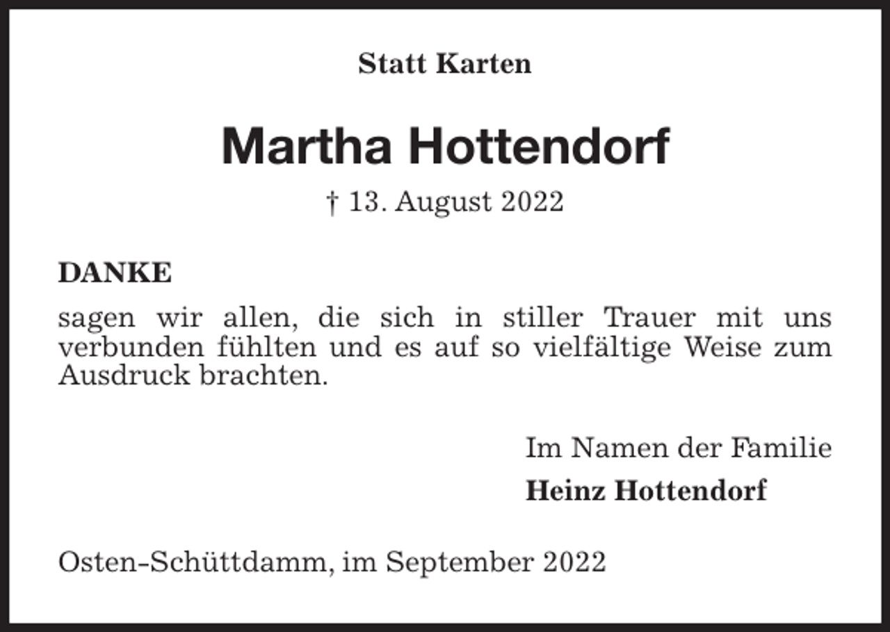 <p>Statt Karten<br />Martha Hottendorf<br />† 13. August 2022<br />DANKE<br />sagen wir allen, die sich in stiller Trauer mit uns<br />verbunden fühlten und es auf so vielfältige Weise zum Ausdruck brachten.<br />Im Namen der Familie<br />Heinz Hottendorf<br />Osten-Schüttdamm, im September 2022</p>