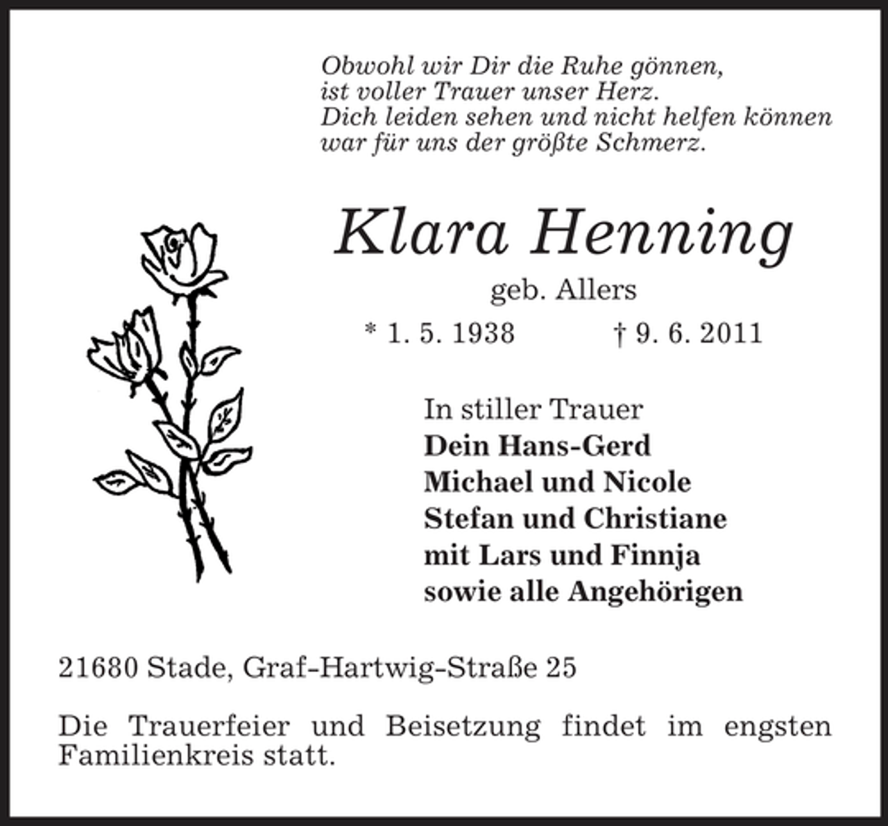 <p>Obwohl wir Dir die Ruhe gönnen,<br />ist voller Trauer unser Herz.<br />Dich leiden sehen und nicht helfen können<br />war für uns der größte Schmerz.<br />Klara Henning<br />geb. Allers<br />* 1. 5. 1938 † 9. 6. 2011<br />In stiller Trauer<br />Dein Hans-Gerd<br />Michael und Nicole<br />Stefan und Christiane<br />mit Lars und Finnja<br />sowie alle Angehörigen<br />21680 Stade, Graf-Hartwig-Straße 25</p><p>Die Trauerfeier und Beisetzung findet im engsten<br />Familienkreis statt.</p>