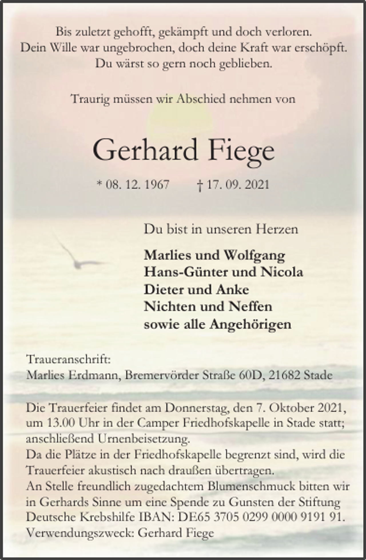 <p>Bis zuletzt gehofft, gekämpft und doch verloren.<br />Dein Wille war ungebrochen, doch deine Kraft war erschöpft.<br />Du wärst so gern noch geblieben.<br />Traurig müssen wir Abschied nehmen von<br />Gerhard Fiege<br />* 08. 12. 1967 † 17. 09. 2021<br />Du bist in unseren Herzen<br />Marlies und Wolfgang<br />Hans-Günter und Nicola<br />Dieter und Anke<br />Nichten und Neffen<br />sowie alle Angehörigen<br />Traueranschrift:<br />Marlies Erdmann, Bremervörder Straße 60D, 21682 Stade<br />Die Trauerfeier findet am Donnerstag, den 7. Oktober 2021,<br />um 13.00 Uhr in der Camper Friedhofskapelle in Stade statt;<br />anschließend Urnenbeisetzung.<br />Da die Plätze in der Friedhofskapelle begrenzt sind, wird die Trauerfeier akustisch nach draußen übertragen.<br />An Stelle freundlich zugedachtem Blumenschmuck bitten wir in Gerhards Sinne um eine Spende zu Gunsten der Stiftung Deutsche Krebshilfe IBAN: DE65 3705 0299 0000 9191 91.<br />Verwendungszweck: Gerhard Fiege</p>