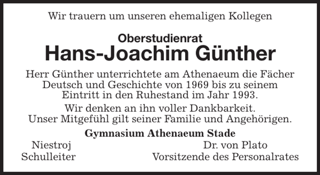 <p>Wir trauern um unseren ehemaligen Kollegen<br />Oberstudienrat<br />Hans-Joachim Günther<br />Herr Günther unterrichtete am Athenaeum die Fächer Deutsch und Geschichte von 1969 bis zu seinem<br />Eintritt in den Ruhestand im Jahr 1993.<br />Wir denken an ihn voller Dankbarkeit.<br />Unser Mitgefühl gilt seiner Familie und Angehörigen.<br />Gymnasium Athenaeum Stade<br />Niestroj Dr. von Plato<br />Schulleiter Vorsitzende des Personalrates</p>