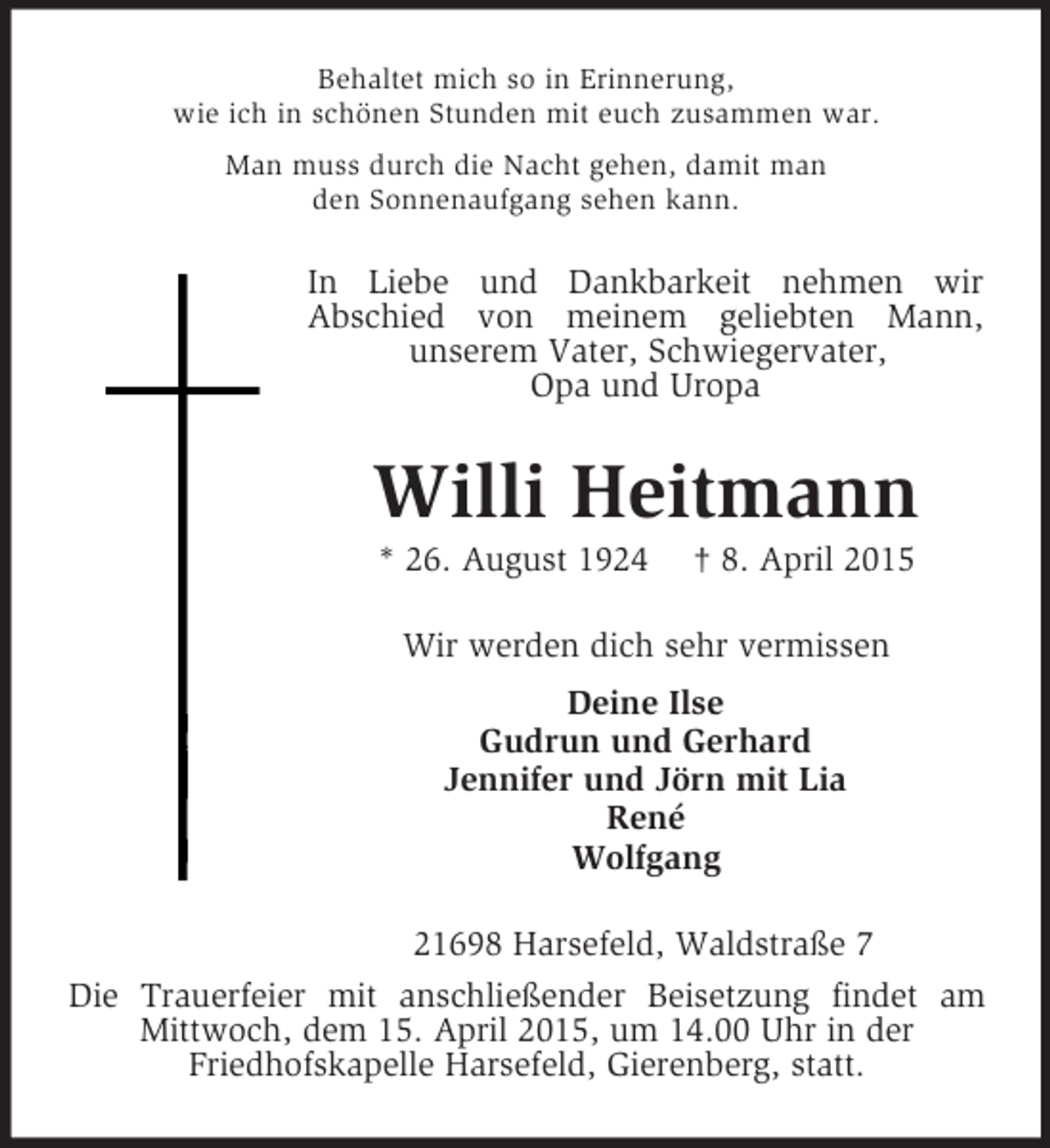 <p>Behaltet mich so in Erinnerung,<br />wie ich in schönen Stunden mit euch zusammen war.<br />Man muss durch die Nacht gehen, damit man<br />den Sonnenaufgang sehen kann.<br />In Liebe und Dankbarkeit nehmen wir<br />Abschied von meinem geliebten Mann,<br />unserem Vater, Schwiegervater,<br />Opa und Uropa<br />Willi Heitmann<br />* 26. August 1924 † 8. April 2015<br />Wir werden dich sehr vermissen<br />Deine Ilse<br />Gudrun und Gerhard<br />Jennifer und Jörn mit Lia<br />René<br />Wolfgang<br />21698 Harsefeld, Waldstraße 7<br />Die Trauerfeier mit anschließender Beisetzung findet am Mittwoch, dem 15. April 2015, um 14.00 Uhr in der<br />Friedhofskapelle Harsefeld, Gierenberg, statt.</p>